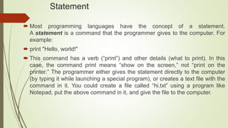 Statement
 Most programming languages have the concept of a statement.
A statement is a command that the programmer gives to the computer. For
example:
 print "Hello, world!"
 This command has a verb (“print”) and other details (what to print). In this
case, the command print means “show on the screen,” not “print on the
printer.” The programmer either gives the statement directly to the computer
(by typing it while launching a special program), or creates a text file with the
command in it. You could create a file called “hi.txt” using a program like
Notepad, put the above command in it, and give the file to the computer.
 