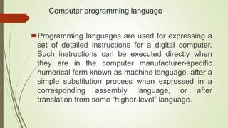 Computer programming language
Programming languages are used for expressing a
set of detailed instructions for a digital computer.
Such instructions can be executed directly when
they are in the computer manufacturer-specific
numerical form known as machine language, after a
simple substitution process when expressed in a
corresponding assembly language, or after
translation from some “higher-level” language.
 