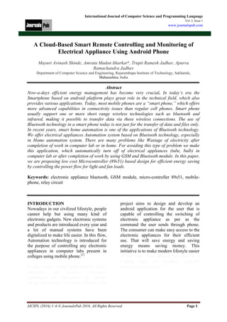 IJCSPL (2016) 1–6 © JournalsPub 2016. All Rights Reserved Page 1
International Journal of Computer Science and Programming Language
Vol. 2: Issue 1
www.journalspub.com
A Cloud-Based Smart Remote Controlling and Monitoring of
Electrical Appliance Using Android Phone
Mayuri Avinash Shinde, Amruta Madan Itkarkar*, Trupti Ramesh Jadhav, Apurva
Ramachandra Jadhav
Department of Computer Science and Engineering, Rajarambapu Institute of Technology, Sakharale,
Maharashtra, India
Abstract
Now-a-days efficient energy management has become very crucial. In today’s era the
Smartphone based on android platform plays great role in the technical field, which also
provides various applications. Today, most mobile phones are a “smart phone,” which offers
more advanced capabilities in connectivity issues than regular cell phones. Smart phone
usually support one or more short range wireless technologies such as bluetooth and
infrared, making it possible to transfer data via these wireless connections. The use of
Bluetooth technology in a smart phone today is not just for the transfer of data and files only.
In recent years, smart home automation is one of the applications of Bluetooth technology.
We offer electrical appliances Automation system based on Bluetooth technology, especially
in Home automation system. There are many problems like Wastage of electricity after
completion of work in computer lab or in home. For avoiding this type of problem we make
this application, which automatically turn off of electrical appliances (tube, bulb) in
computer lab or after completion of work by using GSM and Bluetooth module. In this paper,
we are proposing low cost Microcontroller (89s51) based design for efficient energy saving
by controlling the power flow for light and fan loads.
Keywords: electronic appliance bluetooth, GSM module, micro-controller 89s51, mobile-
phone, relay circuit
INTRODUCTION
Nowadays in our civilized lifestyle, people
cannot help but using many kind of
electronic gadgets. New electronic systems
and products are introduced every year and
a lot of manual systems have been
digitalized to make life easier. In this flow,
Automation technology is introduced for
the purpose of controlling any electronic
appliances in computer labs present in
colleges using mobile phone.[1]
In this system, using GSM modem, micro
controller and sensors, electronic
appliances are automated for energy
saving and making life more efficient. This
project aims to design and develop an
android application for the user that is
capable of controlling the switching of
electronic appliance as per as the
command the user sends through phone.
The consumer can make easy access to the
electronic appliances for their efficient
use. That will save energy and saving
energy means saving money. This
initiative is to make modern lifestyle easier
at low cost. This project can also be a
helping hand for disabled, partially
paralyzed and patient.[1,2]
 