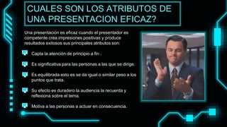 Una presentación es eficaz cuando el presentador es
competente crea impresiones positivas y produce
resultados exitosos sus principales atributos son:
• Capta la atención de principio a fin .
• Es significativa para las personas a las que se dirige.
• Es equilibrada esto es se da igual o similar peso a los
puntos que trata.
• Su efecto es duradero la audiencia la recuerda y
reflexiona sobre el tema.
• Motiva a las personas a actuar en consecuencia.
CUALES SON LOS ATRIBUTOS DE
UNA PRESENTACION EFICAZ?
 