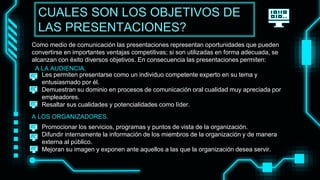 Como medio de comunicación las presentaciones representan oportunidades que pueden
convertirse en importantes ventajas competitivas; si son utilizadas en forma adecuada, se
alcanzan con éxito diversos objetivos. En consecuencia las presentaciones permiten:
• Les permiten presentarse como un individuo competente experto en su tema y
entusiasmado por él.
• Demuestran su dominio en procesos de comunicación oral cualidad muy apreciada por
empleadores.
• Resaltar sus cualidades y potencialidades como líder.
• Promocionar los servicios, programas y puntos de vista de la organización.
• Difundir internamente la información de los miembros de la organización y de manera
externa al público.
• Mejoran su imagen y exponen ante aquellos a las que la organización desea servir.
CUALES SON LOS OBJETIVOS DE
LAS PRESENTACIONES?
A LOS ORGANIZADORES.
A LA AUDIENCIA.
 