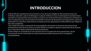 INTRODUCCION
El desarrollo de competencias comunicativas y el uso de las tecnologías de información permite a los
individuos sobresalir y ejercer el liderazgo en cualquier ámbito en el que se desempeñe la claridad mental
anonada en el pensamiento estructural que se alcanza con el dominio de estas competencias contribuye no
solo a la adquisición de conocimientos sino también en formas de demostrarlo con exposiciones y discursos
producidos con cohesión y explicando los conceptos precisos apoyando por medios idóneos que reflejan un
alto nivel competitivo.
Esta unidad trata sobre la aplicación de la tecnología de información en el proceso de producción de
presentaciones electrónicas y ofrece una visión donde se consideran aspectos importantes de los factores
que si intervienen desde su planeación hasta la exposición.
Se hace énfasis en el sentido de la comunicación oral con la exposición de la presentación y de las
comunicación escrita relacionada con el documento que detalla el proceso de la investigación
correspondiente.
 