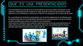 Una presentación es el acto en el cual una persona comunica cierta información a una
audiencia. Dependiendo del contexto de cada situación,el término presentación puede
referirse a una conferencia un discurso un informe o la exposición de una lección de clase.
Es usual relacionar el término presentación con el archivo elaborado en el software para
presentaciones esto es la presentación electrónica la cual representa uno de los medios
visuales posibles para apoyar el contenido de la exposición.
Tanto para los individuos como para los organizaciones el uso de presentaciones es un
medio eficaz para lograr objetivos. Cuando se producen con profesionalismo ofrecen
grandes expectativas eficaces para lograr objetivos.
QUE ES UNA PRESENTACION?
 