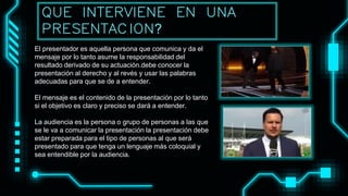 El presentador es aquella persona que comunica y da el
mensaje por lo tanto asume la responsabilidad del
resultado derivado de su actuación.debe conocer la
presentación al derecho y al revés y usar las palabras
adecuadas para que se de a entender.
El mensaje es el contenido de la presentación por lo tanto
si el objetivo es claro y preciso se dará a entender.
La audiencia es la persona o grupo de personas a las que
se le va a comunicar la presentación la presentación debe
estar preparada para el tipo de personas al que será
presentado para que tenga un lenguaje más coloquial y
sea entendible por la audiencia.
QUE INTERVIENE EN UNA
PRESENTACION?
 