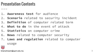 khairulmizam@upm.edu.my
Presentation Contents
1. Awareness test for audience
2. Scenario related to security incident
3. Definition of computer related term
4. What to do in the event of attack
5. Statistics on computer crime
6. News related to computer security
7. Laws and regulation related to computer
usage
3
 
