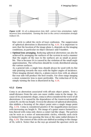84                                                           4 Imaging Optics




Figure 4.18: SA of a planoconvex lens (left: correct lens orientation; right:
incorrect lens orientation). Turning the lens to the correct orientation strongly
reduces SA.


     blur circle is called the circle of least confusion. The suppression
     of spherical aberration is illustrated in Fig. 4.16. It is important to
     note that the location of the image plane Io depends on the imaging
     conditions, in particular on object distance and f-number.
 • Optimal lens arranging. Reducing spherical aberration can also be
     achieved by arranging the surfaces of the system in such a manner
     that the angles of the rays to the surfaces are as small as possi-
     ble. This is because SA is caused by the violation of the small angle
     approximation. The refraction should be evenly distributed among
     the various surfaces.
     As a general rule, a single lens should always be used with its ﬂat
     side pointing towards the rays with the higher angles of incidence.
     When imaging distant objects, a plano-convex lens with an almost
     ﬂat rear side will produce the best results. For close range imaging
     a more symmetric lens is more preferable. The reduction of SA by
     simply turning the lens is illustrated in Fig. 4.18.


4.5.2 Coma

Coma is an aberration associated with oﬀ-axis object points. Even a
small distance from the axis can cause visible coma in the image. Be-
cause of its asymmetric shape, coma is often considered the worst of all
aberrations. It is caused by the dependence of the transversal magniﬁ-
cation MT on the ray height. Even in the absence of spherical aberration,
this inhibits a focusing of the object point onto a single image point
(Fig. 4.19). Coma is considered positive if the magniﬁcation increases
with increasing ray height h. The image of a point source formed by a
lens ﬂawed with coma only shows a comet tail like shape. The pattern
can be seen as a series of nonconcentric circles, whereby each circle
is formed from the rays passing the lens at the same radial distance h
(Fig. 4.20). The centers of the circles are shifted according to the change
of MT with h. Notice that as the rays go around the aperture circle on
 