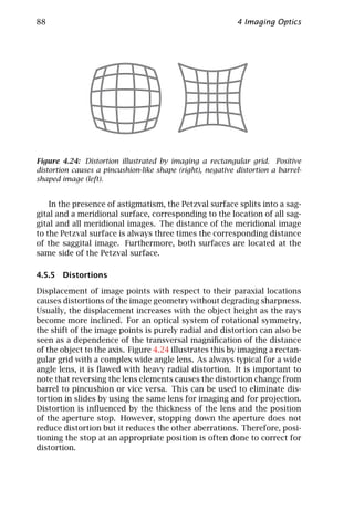88                                                          4 Imaging Optics




Figure 4.24: Distortion illustrated by imaging a rectangular grid. Positive
distortion causes a pincushion-like shape (right), negative distortion a barrel-
shaped image (left).


    In the presence of astigmatism, the Petzval surface splits into a sag-
gital and a meridional surface, corresponding to the location of all sag-
gital and all meridional images. The distance of the meridional image
to the Petzval surface is always three times the corresponding distance
of the saggital image. Furthermore, both surfaces are located at the
same side of the Petzval surface.

4.5.5 Distortions

Displacement of image points with respect to their paraxial locations
causes distortions of the image geometry without degrading sharpness.
Usually, the displacement increases with the object height as the rays
become more inclined. For an optical system of rotational symmetry,
the shift of the image points is purely radial and distortion can also be
seen as a dependence of the transversal magniﬁcation of the distance
of the object to the axis. Figure 4.24 illustrates this by imaging a rectan-
gular grid with a complex wide angle lens. As always typical for a wide
angle lens, it is ﬂawed with heavy radial distortion. It is important to
note that reversing the lens elements causes the distortion change from
barrel to pincushion or vice versa. This can be used to eliminate dis-
tortion in slides by using the same lens for imaging and for projection.
Distortion is inﬂuenced by the thickness of the lens and the position
of the aperture stop. However, stopping down the aperture does not
reduce distortion but it reduces the other aberrations. Therefore, posi-
tioning the stop at an appropriate position is often done to correct for
distortion.
 
