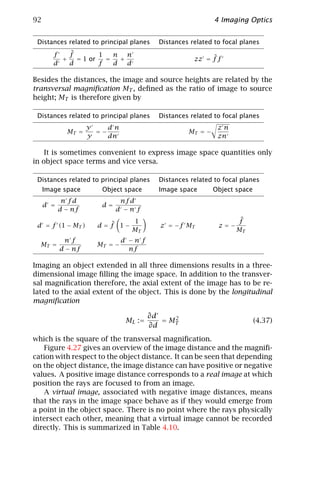 92                                                           4 Imaging Optics


 Distances related to principal planes     Distances related to focal planes
        f   ˜
            f        1   n n
          +   = 1 or   =   +                               ˜
                                                      zz = f f
        d   d        f   d   d

Besides the distances, the image and source heights are related by the
transversal magniﬁcation MT , deﬁned as the ratio of image to source
height; MT is therefore given by

 Distances related to principal planes     Distances related to focal planes
                    y    dn                                   zn
             MT =     =−                            MT = −
                    y    dn                                   zn

    It is sometimes convenient to express image space quantities only
in object space terms and vice versa.

 Distances related to principal planes     Distances related to focal planes
     Image space       Object space        Image space       Object space
            n fd             nf d
     d =               d=
           d − nf           d −n f
                                 1                                  f˜
 d = f (1 − MT )        ˜
                      d=f 1−               z = −f MT          z=−
                                 MT                                 MT
            nf                 d −n f
  MT =                MT = −
           d − nf                nf

Imaging an object extended in all three dimensions results in a three-
dimensional image ﬁlling the image space. In addition to the transver-
sal magniﬁcation therefore, the axial extent of the image has to be re-
lated to the axial extent of the object. This is done by the longitudinal
magniﬁcation

                                         ∂d    2
                                M L :=      = MT                            (4.37)
                                         ∂d
which is the square of the transversal magniﬁcation.
   Figure 4.27 gives an overview of the image distance and the magniﬁ-
cation with respect to the object distance. It can be seen that depending
on the object distance, the image distance can have positive or negative
values. A positive image distance corresponds to a real image at which
position the rays are focused to from an image.
   A virtual image, associated with negative image distances, means
that the rays in the image space behave as if they would emerge from
a point in the object space. There is no point where the rays physically
intersect each other, meaning that a virtual image cannot be recorded
directly. This is summarized in Table 4.10.
 