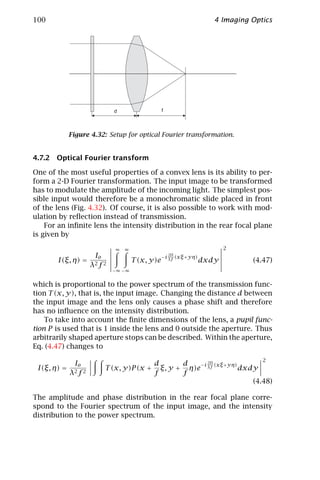 100                                                                 4 Imaging Optics




                           d                    f



             Figure 4.32: Setup for optical Fourier transformation.


4.7.2 Optical Fourier transform

One of the most useful properties of a convex lens is its ability to per-
form a 2-D Fourier transformation. The input image to be transformed
has to modulate the amplitude of the incoming light. The simplest pos-
sible input would therefore be a monochromatic slide placed in front
of the lens (Fig. 4.32). Of course, it is also possible to work with mod-
ulation by reﬂection instead of transmission.
    For an inﬁnite lens the intensity distribution in the rear focal plane
is given by

                            ∞   ∞                                       2
                 Io                                 2Π
                                                −i λf (xξ +yη)
       I(ξ, η) = 2 2                T (x, y)e                    dxdy         (4.47)
                λ f
                           −∞ −∞


which is proportional to the power spectrum of the transmission func-
tion T (x, y), that is, the input image. Changing the distance d between
the input image and the lens only causes a phase shift and therefore
has no inﬂuence on the intensity distribution.
    To take into account the ﬁnite dimensions of the lens, a pupil func-
tion P is used that is 1 inside the lens and 0 outside the aperture. Thus
arbitrarily shaped aperture stops can be described. Within the aperture,
Eq. (4.47) changes to
                                                                                 2
              Io                          d       d   −i 2Π (xξ +yη)
 I(ξ, η) =              T (x, y)P (x +      ξ, y + η)e λf            dxdy
             λ2 f 2                       f       f
                                                                        (4.48)

The amplitude and phase distribution in the rear focal plane corre-
spond to the Fourier spectrum of the input image, and the intensity
distribution to the power spectrum.
 