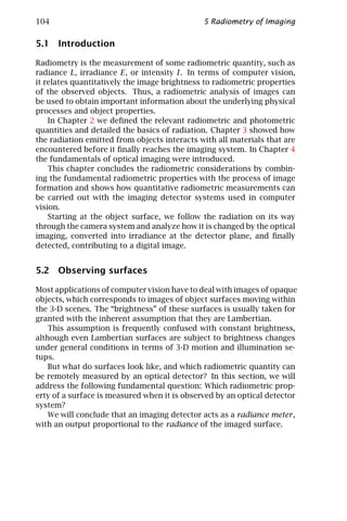104                                           5 Radiometry of Imaging

5.1 Introduction

Radiometry is the measurement of some radiometric quantity, such as
radiance L, irradiance E, or intensity I. In terms of computer vision,
it relates quantitatively the image brightness to radiometric properties
of the observed objects. Thus, a radiometric analysis of images can
be used to obtain important information about the underlying physical
processes and object properties.
    In Chapter 2 we deﬁned the relevant radiometric and photometric
quantities and detailed the basics of radiation. Chapter 3 showed how
the radiation emitted from objects interacts with all materials that are
encountered before it ﬁnally reaches the imaging system. In Chapter 4
the fundamentals of optical imaging were introduced.
    This chapter concludes the radiometric considerations by combin-
ing the fundamental radiometric properties with the process of image
formation and shows how quantitative radiometric measurements can
be carried out with the imaging detector systems used in computer
vision.
    Starting at the object surface, we follow the radiation on its way
through the camera system and analyze how it is changed by the optical
imaging, converted into irradiance at the detector plane, and ﬁnally
detected, contributing to a digital image.


5.2 Observing surfaces

Most applications of computer vision have to deal with images of opaque
objects, which corresponds to images of object surfaces moving within
the 3-D scenes. The “brightness” of these surfaces is usually taken for
granted with the inherent assumption that they are Lambertian.
    This assumption is frequently confused with constant brightness,
although even Lambertian surfaces are subject to brightness changes
under general conditions in terms of 3-D motion and illumination se-
tups.
    But what do surfaces look like, and which radiometric quantity can
be remotely measured by an optical detector? In this section, we will
address the following fundamental question: Which radiometric prop-
erty of a surface is measured when it is observed by an optical detector
system?
    We will conclude that an imaging detector acts as a radiance meter ,
with an output proportional to the radiance of the imaged surface.
 