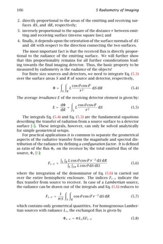 106                                                         5 Radiometry of Imaging

2. directly proportional to the areas of the emitting and receiving sur-
   faces dS, and dR, respectively;
3. inversely proportional to the square of the distance r between emit-
   ting and receiving surface (inverse square law); and
4. ﬁnally, it depends upon the orientation of the surface normals of dS
   and dR with respect to the direction connecting the two surfaces.
   The most important fact is that the received ﬂux is directly propor-
tional to the radiance of the emitting surface. We will further show
that this proportionality remains for all further considerations lead-
ing towards the ﬁnal imaging detector. Thus, the basic property to be
measured by radiometry is the radiance of the objects!
   For ﬁnite size sources and detectors, we need to integrate Eq. (5.3)
over the surface areas S and R of source and detector, respectively,

                                          cos θ cos θ
                     Φ=               L               dS dR                   (5.4)
                            S     R            r2

The average irradiance E of the receiving detector element is given by:

                            dΦ                    cos θ cos θ
                     E=        =              L               dS              (5.5)
                            dR            S            r2

    The integrals Eq. (5.4) and Eq. (5.5) are the fundamental equations
describing the transfer of radiation from a source surface to a detector
surface [1]. These integrals, however, can only be solved analytically
for simple geometrical setups.
    For practical applications it is common to separate the geometrical
aspects of the radiative transfer from the magnitude and spectral dis-
tribution of the radiance by deﬁning a conﬁguration factor . It is deﬁned
as ratio of the ﬂux Φr on the receiver by the total emitted ﬂux of the
source, Φs [1]:

                            S R       L cos θ cos θ r −2 dS dR
                  Fs −r =                                                     (5.6)
                                      S 2π L cos θ dS dΩ

where the integration of the denominator of Eq. (5.6) is carried out
over the entire hemispheric enclosure. The indices Fs −r indicate the
ﬂux transfer from source to receiver. In case of a Lambertian source,
the radiance can be drawn out of the integrals and Eq. (5.6) reduces to

                            1
                 Fs −r =                   cos θ cos θ r −2 dS dR             (5.7)
                           πS     S    R

which contains only geometrical quantities. For homogeneous Lamber-
tian sources with radiance Ls , the exchanged ﬂux is given by

                                Φs −r = π Ls SFs −r                           (5.8)
 