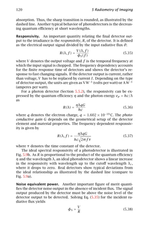 120                                                  5 Radiometry of Imaging

absorption. Thus, the sharp transition is rounded, as illustrated by the
dashed line. Another typical behavior of photodetectors is the decreas-
ing quantum eﬃciency at short wavelengths.

Responsivity. An important quantity relating the ﬁnal detector out-
put to the irradiance is the responsivity, R, of the detector. It is deﬁned
as the electrical output signal divided by the input radiative ﬂux θ:
                                         V (λ, f )
                            R(λ, f ) =                                (5.35)
                                         φλ (f )
where V denotes the output voltage and f is the temporal frequency at
which the input signal is chopped. The frequency dependency accounts
for the ﬁnite response time of detectors and shows the detector’s re-
sponse to fast changing signals. If the detector output is current, rather
than voltage, V has to be replaced by current I. Depending on the type
of detector output, the units are given as V W−1 (volts per watt) or A W−1
(amperes per watt).
    For a photon detector (Section 5.5.2), the responsivity can be ex-
pressed by the quantum eﬃciency η and the photon energy ep = hc/λ
as
                                      ηλqG
                              R(λ) =                                 (5.36)
                                        hc
where q denotes the electron charge, q = 1.602 × 10−19 C. The photo-
conductive gain G depends on the geometrical setup of the detector
element and material properties. The frequency dependent responsiv-
ity is given by
                                         ηλqG
                          R(λ, f ) =                                  (5.37)
                                       hc 2π f τ
where τ denotes the time constant of the detector.
    The ideal spectral responsivity of a photodetector is illustrated in
Fig. 5.9b. As R is proportional to the product of the quantum eﬃciency
η and the wavelength λ, an ideal photodetector shows a linear increase
in the responsivity with wavelength up to the cutoﬀ wavelength λc ,
where it drops to zero. Real detectors show typical deviations from
the ideal relationship as illustrated by the dashed line (compare to
Fig. 5.9a).

Noise equivalent power. Another important ﬁgure of merit quanti-
ﬁes the detector noise output in the absence of incident ﬂux. The signal
output produced by the detector must be above the noise level of the
detector output to be detected. Solving Eq. (5.35) for the incident ra-
diative ﬂux yields
                                         V
                                 φλ =                                 (5.38)
                                         R
 