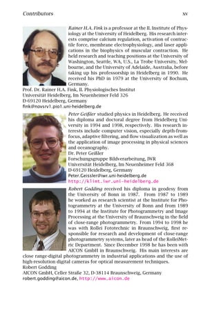 Contributors                                                                    xv

                      Rainer H.A. Fink is a professor at the II. Institute of Phys-
                      iology at the University of Heidelberg. His research inter-
                      ests comprise calcium regulation, activation of contrac-
                      tile force, membrane electrophysiology, and laser appli-
                      cations in the biophysics of muscular contraction. He
                      held research and teaching positions at the University of
                      Washington, Seattle, WA, U.S., La Trobe University, Mel-
                      bourne, and the University of Adelaide, Australia, before
                      taking up his professorship in Heidelberg in 1990. He
                      received his PhD in 1979 at the University of Bochum,
                      Germany.
Prof. Dr. Rainer H.A. Fink, II. Physiologisches Institut
Universität Heidelberg, Im Neuenheimer Feld 326
D-69120 Heidelberg, Germany
ﬁnk@novsrv1.pio1.uni-heidelberg.de
                      Peter Geißler studied physics in Heidelberg. He received
                      his diploma and doctoral degree from Heidelberg Uni-
                      versity in 1994 and 1998, respectively. His research in-
                      terests include computer vision, especially depth-from-
                      focus, adaptive ﬁltering, and ﬂow visualization as well as
                      the application of image processing in physical sciences
                      and oceanography.
                      Dr. Peter Geißler
                      Forschungsgruppe Bildverarbeitung, IWR
                      Universität Heidelberg, Im Neuenheimer Feld 368
                      D-69120 Heidelberg, Germany
                      Peter.Geissler@iwr.uni-heidelberg.de
                      http://klimt.iwr.uni-heidelberg.de
                      Robert Godding received his diploma in geodesy from
                      the University of Bonn in 1987. From 1987 to 1989
                      he worked as research scientist at the Institute for Pho-
                      togrammetry at the University of Bonn and from 1989
                      to 1994 at the Institute for Photogrammetry and Image
                      Processing at the University of Braunschweig in the ﬁeld
                      of close-range photogrammetry. From 1994 to 1998 he
                      was with Rollei Fototechnic in Braunschweig, ﬁrst re-
                      sponsible for research and development of close-range
                      photogrammetry systems, later as head of the RolleiMet-
                      ric Department. Since December 1998 he has been with
                      AICON GmbH in Braunschweig. His main interests are
close range-digital photogrammetry in industrial applications and the use of
high-resolution digital cameras for optical measurement techniques.
Robert Godding
AICON GmbH, Celler Straße 32, D-38114 Braunschweig, Germany
robert.godding@aicon.de, http://www.aicon.de
 