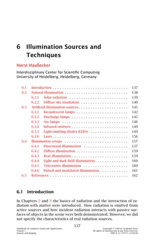 6 Illumination Sources and
  Techniques
Horst Haußecker
Interdisciplinary Center for Scientiﬁc Computing
University of Heidelberg, Heidelberg, Germany


    6.1       Introduction . . . . . . . . . . . . . . . . . . . . . . . . . . . . . . . .                 137
    6.2       Natural illumination . . . . . . . . . . . . . . . . . . . . . . . . . . .                   138
              6.2.1       Solar radiation . . . . . . . . . . . . . . . . . . . . . . . . .                139
              6.2.2       Diﬀuse sky irradiation . . . . . . . . . . . . . . . . . . . .                   140
    6.3       Artiﬁcial illumination sources . . . . . . . . . . . . . . . . . . . . .                     141
              6.3.1       Incandescent lamps . . . . . . . . . . . . . . . . . . . . . .                   142
              6.3.2       Discharge lamps . . . . . . . . . . . . . . . . . . . . . . . .                  145
              6.3.3       Arc lamps . . . . . . . . . . . . . . . . . . . . . . . . . . . .                146
              6.3.4       Infrared emitters . . . . . . . . . . . . . . . . . . . . . . . .                149
              6.3.5       Light-emitting diodes (LEDs) . . . . . . . . . . . . . . . .                     149
              6.3.6       Laser . . . . . . . . . . . . . . . . . . . . . . . . . . . . . . . .            156
    6.4       Illumination setups . . . . . . . . . . . . . . . . . . . . . . . . . . .                    157
              6.4.1       Directional illumination . . . . . . . . . . . . . . . . . . .                   157
              6.4.2       Diﬀuse illumination . . . . . . . . . . . . . . . . . . . . . .                  159
              6.4.3       Rear illumination . . . . . . . . . . . . . . . . . . . . . . . .                159
              6.4.4       Light and dark ﬁeld illumination . . . . . . . . . . . . . .                     160
              6.4.5       Telecentric illumination . . . . . . . . . . . . . . . . . . .                   160
              6.4.6       Pulsed and modulated illumination . . . . . . . . . . . .                        161
    6.5       References . . . . . . . . . . . . . . . . . . . . . . . . . . . . . . . . .                 162




6.1 Introduction

In Chapters 2 and 3 the basics of radiation and the interaction of ra-
diation with matter were introduced. How radiation is emitted from
active sources and how incident radiation interacts with passive sur-
faces of objects in the scene were both demonstrated. However, we did
not specify the characteristics of real radiation sources.
                                                   137
Handbook of Computer Vision and Applications                                  Copyright © 1999 by Academic Press
Volume 1                                                          All rights of reproduction in any form reserved.
Sensors and Imaging                                                                   ISBN 0–12–379771–3/$30.00
 