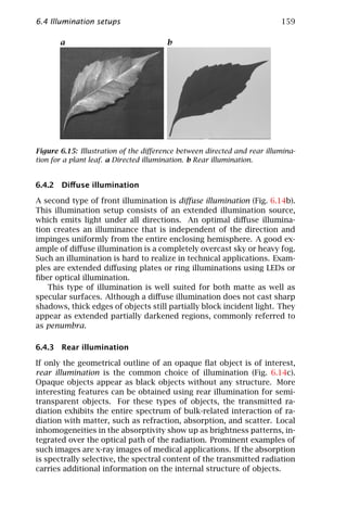 6.4 Illumination setups                                                  159

       a                               b




Figure 6.15: Illustration of the diﬀerence between directed and rear illumina-
tion for a plant leaf. a Directed illumination. b Rear illumination.


6.4.2 Diﬀuse illumination

A second type of front illumination is diﬀuse illumination (Fig. 6.14b).
This illumination setup consists of an extended illumination source,
which emits light under all directions. An optimal diﬀuse illumina-
tion creates an illuminance that is independent of the direction and
impinges uniformly from the entire enclosing hemisphere. A good ex-
ample of diﬀuse illumination is a completely overcast sky or heavy fog.
Such an illumination is hard to realize in technical applications. Exam-
ples are extended diﬀusing plates or ring illuminations using LEDs or
ﬁber optical illumination.
   This type of illumination is well suited for both matte as well as
specular surfaces. Although a diﬀuse illumination does not cast sharp
shadows, thick edges of objects still partially block incident light. They
appear as extended partially darkened regions, commonly referred to
as penumbra.

6.4.3 Rear illumination

If only the geometrical outline of an opaque ﬂat object is of interest,
rear illumination is the common choice of illumination (Fig. 6.14c).
Opaque objects appear as black objects without any structure. More
interesting features can be obtained using rear illumination for semi-
transparent objects. For these types of objects, the transmitted ra-
diation exhibits the entire spectrum of bulk-related interaction of ra-
diation with matter, such as refraction, absorption, and scatter. Local
inhomogeneities in the absorptivity show up as brightness patterns, in-
tegrated over the optical path of the radiation. Prominent examples of
such images are x-ray images of medical applications. If the absorption
is spectrally selective, the spectral content of the transmitted radiation
carries additional information on the internal structure of objects.
 