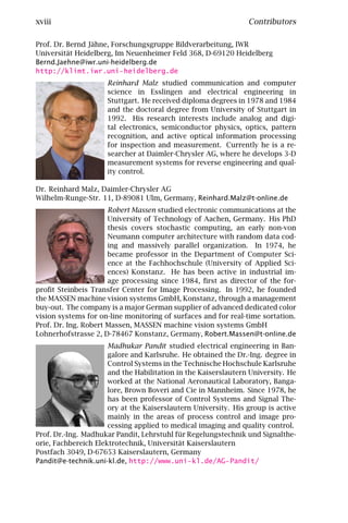 xviii                                                           Contributors

Prof. Dr. Bernd Jähne, Forschungsgruppe Bildverarbeitung, IWR
Universität Heidelberg, Im Neuenheimer Feld 368, D-69120 Heidelberg
Bernd.Jaehne@iwr.uni-heidelberg.de
http://klimt.iwr.uni-heidelberg.de
                     Reinhard Malz studied communication and computer
                     science in Esslingen and electrical engineering in
                     Stuttgart. He received diploma degrees in 1978 and 1984
                     and the doctoral degree from University of Stuttgart in
                     1992. His research interests include analog and digi-
                     tal electronics, semiconductor physics, optics, pattern
                     recognition, and active optical information processing
                     for inspection and measurement. Currently he is a re-
                     searcher at Daimler-Chrysler AG, where he develops 3-D
                     measurement systems for reverse engineering and qual-
                     ity control.

Dr. Reinhard Malz, Daimler-Chrysler AG
Wilhelm-Runge-Str. 11, D-89081 Ulm, Germany, Reinhard.Malz@t-online.de
                      Robert Massen studied electronic communications at the
                      University of Technology of Aachen, Germany. His PhD
                      thesis covers stochastic computing, an early non-von
                      Neumann computer architecture with random data cod-
                      ing and massively parallel organization. In 1974, he
                      became professor in the Department of Computer Sci-
                      ence at the Fachhochschule (University of Applied Sci-
                      ences) Konstanz. He has been active in industrial im-
                      age processing since 1984, ﬁrst as director of the for-
proﬁt Steinbeis Transfer Center for Image Processing. In 1992, he founded
the MASSEN machine vision systems GmbH, Konstanz, through a management
buy-out. The company is a major German supplier of advanced dedicated color
vision systems for on-line monitoring of surfaces and for real-time sortation.
Prof. Dr. Ing. Robert Massen, MASSEN machine vision systems GmbH
Lohnerhofstrasse 2, D-78467 Konstanz, Germany, Robert.Massen@t-online.de
                      Madhukar Pandit studied electrical engineering in Ban-
                      galore and Karlsruhe. He obtained the Dr.-Ing. degree in
                      Control Systems in the Technische Hochschule Karlsruhe
                      and the Habilitation in the Kaiserslautern University. He
                      worked at the National Aeronautical Laboratory, Banga-
                      lore, Brown Boveri and Cie in Mannheim. Since 1978, he
                      has been professor of Control Systems and Signal The-
                      ory at the Kaiserslautern University. His group is active
                      mainly in the areas of process control and image pro-
                      cessing applied to medical imaging and quality control.
Prof. Dr.-Ing. Madhukar Pandit, Lehrstuhl für Regelungstechnik und Signalthe-
orie, Fachbereich Elektrotechnik, Universität Kaiserslautern
Postfach 3049, D-67653 Kaiserslautern, Germany
Pandit@e-technik.uni-kl.de, http://www.uni-kl.de/AG-Pandit/
 