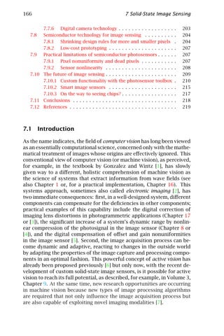 166                                                    7 Solid-State Image Sensing

        7.7.6 Digital camera technology . . . . . . . . . . . . . . . . .            .   203
   7.8  Semiconductor technology for image sensing . . . . . . . . .                 .   204
        7.8.1 Shrinking design rules for more and smaller pixels                     .   204
        7.8.2 Low-cost prototyping . . . . . . . . . . . . . . . . . . . .           .   207
   7.9  Practical limitations of semiconductor photosensors . . . . .                .   207
        7.9.1 Pixel nonuniformity and dead pixels . . . . . . . . . .                .   207
        7.9.2 Sensor nonlinearity . . . . . . . . . . . . . . . . . . . . .          .   208
   7.10 The future of image sensing . . . . . . . . . . . . . . . . . . . . .        .   209
        7.10.1 Custom functionality with the photosensor toolbox                     .   210
        7.10.2 Smart image sensors . . . . . . . . . . . . . . . . . . . .           .   215
        7.10.3 On the way to seeing chips? . . . . . . . . . . . . . . . .           .   217
   7.11 Conclusions . . . . . . . . . . . . . . . . . . . . . . . . . . . . . . .    .   218
   7.12 References . . . . . . . . . . . . . . . . . . . . . . . . . . . . . . . .   .   219




7.1 Introduction

As the name indicates, the ﬁeld of computer vision has long been viewed
as an essentially computational science, concerned only with the mathe-
matical treatment of images whose origins are eﬀectively ignored. This
conventional view of computer vision (or machine vision), as perceived,
for example, in the textbook by Gonzalez and Wintz [1], has slowly
given way to a diﬀerent, holistic comprehension of machine vision as
the science of systems that extract information from wave ﬁelds (see
also Chapter 1 or, for a practical implementation, Chapter 16). This
systems approach, sometimes also called electronic imaging [2], has
two immediate consequences: ﬁrst, in a well-designed system, diﬀerent
components can compensate for the deﬁciencies in other components;
practical examples of this capability include the digital correction of
imaging lens distortions in photogrammetric applications (Chapter 17
or [3]), the signiﬁcant increase of a system’s dynamic range by nonlin-
ear compression of the photosignal in the image sensor (Chapter 8 or
[4]), and the digital compensation of oﬀset and gain nonuniformities
in the image sensor [5]. Second, the image acquisition process can be-
come dynamic and adaptive, reacting to changes in the outside world
by adapting the properties of the image capture and processing compo-
nents in an optimal fashion. This powerful concept of active vision has
already been proposed previously [6] but only now, with the recent de-
velopment of custom solid-state image sensors, is it possible for active
vision to reach its full potential, as described, for example, in Volume 3,
Chapter 9. At the same time, new research opportunities are occurring
in machine vision because new types of image processing algorithms
are required that not only inﬂuence the image acquisition process but
are also capable of exploiting novel imaging modalities [7].
 