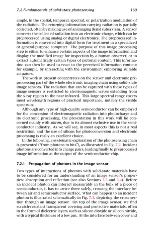 7.2 Fundamentals of solid-state photosensing                           169

ample, in the spatial, temporal, spectral, or polarization modulation of
the radiation. The returning information-carrying radiation is partially
collected, often by making use of an imaging (lens) subsystem. A sensor
converts the collected radiation into an electronic charge, which can be
preprocessed using analog or digital electronics. The preprocessed in-
formation is converted into digital form for treatment in a specialized
or general-purpose computer. The purpose of this image processing
step is either to enhance certain aspects of the image information and
display the modiﬁed image for inspection by a human observer, or to
extract automatically certain types of pictorial content. This informa-
tion can then be used to react to the perceived information content:
for example, by interacting with the environment employing suitable
actuators.
    The work at present concentrates on the sensor and electronic pre-
processing part of the whole electronic imaging chain using solid-state
image sensors. The radiation that can be captured with these types of
image sensors is restricted to electromagnetic waves extending from
the x-ray region to the near infrared. This large spectral range covers
most wavelength regions of practical importance, notably the visible
spectrum.
    Although any type of high-quality semiconductor can be employed
for the conversion of electromagnetic radiation into photocharge and
its electronic processing, the presentation in this work will be con-
cerned mainly with silicon, due to its almost exclusive use in the semi-
conductor industry. As we will see, in most aspects this is not a real
restriction, and the use of silicon for photoconversion and electronic
processing is really an excellent choice.
    In the following, a systematic exploration of the photosensing chain
is presented (“from photons to bits”), as illustrated in Fig. 7.2. Incident
photons are converted into charge pairs, leading ﬁnally to preprocessed
image information at the output of the semiconductor chip.

7.2.1 Propagation of photons in the image sensor

Two types of interactions of photons with solid-state materials have
to be considered for an understanding of an image sensor’s proper-
ties: absorption and reﬂection (see also Sections 3.3 and 3.4). Before
an incident photon can interact measurably in the bulk of a piece of
semiconductor, it has to arrive there safely, crossing the interface be-
tween air and semiconductor surface. What can happen to an incident
photon is illustrated schematically in Fig. 7.3, depicting the cross sec-
tion through an image sensor. On top of the image sensor, we ﬁnd
scratch-resistant transparent covering and protective materials, often
in the form of dielectric layers such as silicon dioxide or silicon nitride,
with a typical thickness of a few µm. At the interface between cover and
 