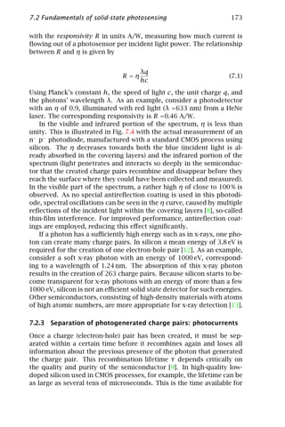 7.2 Fundamentals of solid-state photosensing                          173

with the responsivity R in units A/W, measuring how much current is
ﬂowing out of a photosensor per incident light power. The relationship
between R and η is given by


                                      λq
                                R=η                                  (7.1)
                                      hc
Using Planck’s constant h, the speed of light c, the unit charge q, and
the photons’ wavelength λ. As an example, consider a photodetector
with an η of 0.9, illuminated with red light (λ =633 nm) from a HeNe
laser. The corresponding responsivity is R =0.46 A/W.
    In the visible and infrared portion of the spectrum, η is less than
unity. This is illustrated in Fig. 7.4 with the actual measurement of an
n− p− photodiode, manufactured with a standard CMOS process using
silicon. The η decreases towards both the blue (incident light is al-
ready absorbed in the covering layers) and the infrared portion of the
spectrum (light penetrates and interacts so deeply in the semiconduc-
tor that the created charge pairs recombine and disappear before they
reach the surface where they could have been collected and measured).
In the visible part of the spectrum, a rather high η of close to 100 % is
observed. As no special antireﬂection coating is used in this photodi-
ode, spectral oscillations can be seen in the η curve, caused by multiple
reﬂections of the incident light within the covering layers [8], so-called
thin-ﬁlm interference. For improved performance, antireﬂection coat-
ings are employed, reducing this eﬀect signiﬁcantly.
    If a photon has a suﬃciently high energy such as in x-rays, one pho-
ton can create many charge pairs. In silicon a mean energy of 3.8 eV is
required for the creation of one electron-hole pair [12]. As an example,
consider a soft x-ray photon with an energy of 1000 eV, correspond-
ing to a wavelength of 1.24 nm. The absorption of this x-ray photon
results in the creation of 263 charge pairs. Because silicon starts to be-
come transparent for x-ray photons with an energy of more than a few
1000 eV, silicon is not an eﬃcient solid state detector for such energies.
Other semiconductors, consisting of high-density materials with atoms
of high atomic numbers, are more appropriate for x-ray detection [13].

7.2.3 Separation of photogenerated charge pairs: photocurrents

Once a charge (electron-hole) pair has been created, it must be sep-
arated within a certain time before it recombines again and loses all
information about the previous presence of the photon that generated
the charge pair. This recombination lifetime τ depends critically on
the quality and purity of the semiconductor [9]. In high-quality low-
doped silicon used in CMOS processes, for example, the lifetime can be
as large as several tens of microseconds. This is the time available for
 