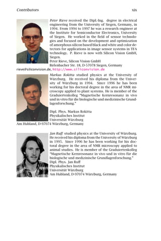 Contributors                                                             xix

                     Peter Rieve received the Dipl.-Ing. degree in electrical
                     engineering from the University of Siegen, Germany, in
                     1994. From 1994 to 1997 he was a research engineer at
                     the Institute for Semiconductor Electronics, University
                     of Siegen. He worked in the ﬁeld of sensor technolo-
                     gies and focused on the development and optimization
                     of amorphous silicon based black and white and color de-
                     tectors for applications in image sensor systems in TFA
                     technology. P. Rieve is now with Silicon Vision GmbH,
                     Siegen.
                     Peter Rieve, Silicon Vision GmbH
                     Birlenbacher Str. 18, D-57078 Siegen, Germany
rieve@siliconvision.de, http://www.siliconvision.de
                     Markus Rokitta studied physics at the University of
                     Würzburg. He received his diploma from the Univer-
                     sity of Würzburg in 1994. Since 1996 he has been
                     working for his doctoral degree in the area of NMR mi-
                     croscopy applied to plant systems. He is member of the
                     Graduiertenkolleg “Magnetische Kernresonanz in vivo
                     und in vitro für die biologische und medizinische Grund-
                     lagenforschung.”

                  Dipl. Phys. Markus Rokitta
                  Physikalisches Institut
                  Universität Würzburg
Am Hubland, D-97074 Würzburg, Germany


                     Jan Ruﬀ studied physics at the University of Würzburg.
                     He received his diploma from the University of Würzburg
                     in 1995. Since 1996 he has been working for his doc-
                     toral degree in the area of NMR microscopy applied to
                     animal studies. He is member of the Graduiertenkolleg
                     “Magnetische Kernresonanz in vivo und in vitro für die
                     biologische und medizinische Grundlagenforschung.”
                     Dipl. Phys. Jan Ruﬀ
                     Physikalisches Institut
                     Universität Würzburg
                     Am Hubland, D-97074 Würzburg, Germany
 