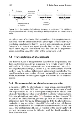 182                                              7 Solid-State Image Sensing

     a                                  b                    c
         One pixel        Polysilicon
φ1                        electrodes
φ2
φ3                        Oxide
                          layer


                                            Transfer
           Potential minimum
           for electrons                    Direction


Figure 7.13: Illustration of the charge transport principle in CCDs. Diﬀerent
stages of the electrode clocking and charge shifting sequence are shown in a, b
and c.


are independent of the scene illumination level. This property is easily
explained with the observation that a (local) light intensity ratio I1 /I2
results in a signal given by log(I1 ) − log(I2 ), and a proportional intensity
change of c × I results in a signal given by log(c) + log(I). The same
object under brighter illumination looks the same in the logarithmic
image, except for an additive shift of the background level.


7.4 Transportation of photosignals

The diﬀerent types of image sensors described in the preceding pro-
duce an electrical quantity as a measure for a certain property of the
incident light. The electrical quantity can be an amount of charge (e. g.,
the integrated photocharge), a current (e. g., the photocurrent) or a volt-
age level (e. g., the voltage diﬀerence of a discharged photodiode). This
signal has to be transported as eﬃciently as possible to an output am-
pliﬁer, responsible for making this signal available to the oﬀ-chip elec-
tronics.

7.4.1 Charge-coupled device photocharge transportation

In the case of CCDs, the photocharge is stored under a precharged MOS
capacitance. The basic CCD idea is to combine a linear array of such
MOS capacitances, so that a stored photocharge can be moved later-
ally under the inﬂuence of appropriate MOS electrode voltage patterns.
This principle is illustrated in Fig. 7.13, showing a surface-channel CCD
(S-CCD). In the semiconductor, photocharge pairs are created under the
inﬂuence of light. Moving by diﬀusion and by drift, the photoelectrons
can ﬁnd their way to positively biased MOS electrodes, also called gates,
where they are stored at the interface between semiconductor and thin
oxide. The photogenerated holes are repelled by the positive gate volt-
age, and they move around by diﬀusion until they ﬁnally combine in
the silicon substrate.
 