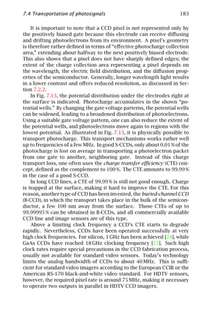 7.4 Transportation of photosignals                                    183

    It is important to note that a CCD pixel is not represented only by
the positively biased gate because this electrode can receive diﬀusing
and drifting photoelectrons from its environment. A pixel’s geometry
is therefore rather deﬁned in terms of “eﬀective photocharge collection
area,” extending about halfway to the next positively biased electrode.
This also shows that a pixel does not have sharply deﬁned edges; the
extent of the charge collection area representing a pixel depends on
the wavelength, the electric ﬁeld distribution, and the diﬀusion prop-
erties of the semiconductor. Generally, longer wavelength light results
in a lower contrast and oﬀers reduced resolution, as discussed in Sec-
tion 7.2.2.
    In Fig. 7.13, the potential distribution under the electrodes right at
the surface is indicated. Photocharge accumulates in the shown “po-
tential wells.” By changing the gate voltage patterns, the potential wells
can be widened, leading to a broadened distribution of photoelectrons.
Using a suitable gate voltage pattern, one can also reduce the extent of
the potential wells, and photoelectrons move again to regions with the
lowest potential. As illustrated in Fig. 7.13, it is physically possible to
transport photocharge. This transport mechanisms works rather well
up to frequencies of a few MHz. In good S-CCDs, only about 0.01 % of the
photocharge is lost on average in transporting a photoelectron packet
from one gate to another, neighboring gate. Instead of this charge
transport loss, one often uses the charge transfer eﬃciency (CTE) con-
cept, deﬁned as the complement to 100 %. The CTE amounts to 99.99 %
in the case of a good S-CCD.
    In long CCD lines, a CTE of 99.99 % is still not good enough. Charge
is trapped at the surface, making it hard to improve the CTE. For this
reason, another type of CCD has been invented, the buried-channel CCD
(B-CCD), in which the transport takes place in the bulk of the semicon-
ductor, a few 100 nm away from the surface. Those CTEs of up to
99.99995 % can be obtained in B-CCDs, and all commercially available
CCD line and image sensors are of this type.
    Above a limiting clock frequency a CCD’s CTE starts to degrade
rapidly. Nevertheless, CCDs have been operated successfully at very
high clock frequencies. For silicon, 1 GHz has been achieved [24], while
GaAs CCDs have reached 18 GHz clocking frequency [25]. Such high
clock rates require special precautions in the CCD fabrication process,
usually not available for standard video sensors. Today’s technology
limits the analog bandwidth of CCDs to about 40 MHz. This is suﬃ-
cient for standard video imagers according to the European CCIR or the
American RS-170 black-and-white video standard. For HDTV sensors,
however, the required pixel rate is around 75 MHz, making it necessary
to operate two outputs in parallel in HDTV CCD imagers.
 