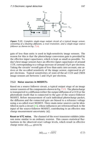 7.5 Electronic signal detection                                           187

                                   Vreset                VD


                           reset
                                        Mreset
                                                          Msense
                                                  C
                             output                                Vout
                            diffusion
                                                 Vbias    Mload




Figure 7.15: Complete single-stage output circuit of a typical image sensor,
consisting of a ﬂoating diﬀusion, a reset transistor, and a single-stage source
follower as shown in Fig. 7.14.


gain of less than unity is used in high-sensitivity image sensors. The
reason for this is that the photocharge conversion gain is provided by
the eﬀective input capacitance, which is kept as small as possible. To-
day’s best image sensors have an eﬀective input capacitance of around
15 fF, corresponding to a voltage increase of around 10 µV per electron.
Taking the circuits’ overall gain of less than unity into account, one ar-
rives at the so-called sensitivity of the image sensor, expressed in µV
per electrons. Typical sensitivities of state-of-the-art CCD and CMOS
image sensors are between 5 and 10 µV per electron.

7.5.3 Noise sources in MOSFETs

Based on a source follower circuit, a typical output stage of an image
sensor consists of the components shown in Fig. 7.15. The photocharge
is transported to a diﬀusion (either the output diﬀusion of a CCD or the
photodiode itself) that is connected to the gate of the source-follower
MOSFET. Before measurement of each individual photocharge packet,
the diﬀusion and the connected gate are biased to a reference voltage
using a so-called reset MOSFET. Three main noise sources can be iden-
tiﬁed in such a circuit [26], whose inﬂuences are referenced back to the
input of the source-follower MOSFET, contributing to an eﬀective rms
charge measurement uncertainty ∆Q.

Reset or kTC noise. The channel of the reset transistor exhibits John-
son noise similar to an ordinary resistor. This causes statistical ﬂuc-
tuations in the observed reset voltage levels, which result in eﬀective
charge noise ∆Qr eset given by


                              ∆Qr eset = kT C                             (7.7)
 
