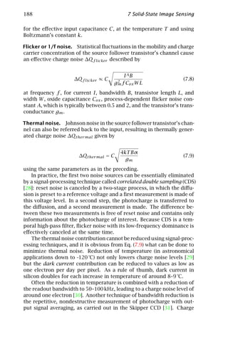 188                                          7 Solid-State Image Sensing

for the eﬀective input capacitance C, at the temperature T and using
Boltzmann’s constant k.

Flicker or 1/f noise. Statistical ﬂuctuations in the mobility and charge
carrier concentration of the source follower transistor’s channel cause
an eﬀective charge noise ∆Qf licker described by


                                           IAB
                      ∆Qf licker ∝ C    2
                                                                     (7.8)
                                       gm f Cox W L
at frequency f , for current I, bandwidth B, transistor length L, and
width W , oxide capacitance Cox , process-dependent ﬂicker noise con-
stant A, which is typically between 0.5 and 2, and the transistor’s trans-
conductance gm .

Thermal noise. Johnson noise in the source follower transistor’s chan-
nel can also be referred back to the input, resulting in thermally gener-
ated charge noise ∆Qther mal given by


                                          4kT Bα
                        ∆Qther mal = C                               (7.9)
                                            gm
using the same parameters as in the preceding.
    In practice, the ﬁrst two noise sources can be essentially eliminated
by a signal-processing technique called correlated double sampling (CDS)
[28]: reset noise is canceled by a two-stage process, in which the diﬀu-
sion is preset to a reference voltage and a ﬁrst measurement is made of
this voltage level. In a second step, the photocharge is transferred to
the diﬀusion, and a second measurement is made. The diﬀerence be-
tween these two measurements is free of reset noise and contains only
information about the photocharge of interest. Because CDS is a tem-
poral high-pass ﬁlter, ﬂicker noise with its low-frequency dominance is
eﬀectively canceled at the same time.
    The thermal noise contribution cannot be reduced using signal-proc-
essing techniques, and it is obvious from Eq. (7.9) what can be done to
minimize thermal noise. Reduction of temperature (in astronomical
applications down to -120 °C) not only lowers charge noise levels [29]
but the dark current contribution can be reduced to values as low as
one electron per day per pixel. As a rule of thumb, dark current in
silicon doubles for each increase in temperature of around 8–9 °C.
    Often the reduction in temperature is combined with a reduction of
the readout bandwidth to 50–100 kHz, leading to a charge noise level of
around one electron [30]. Another technique of bandwidth reduction is
the repetitive, nondestructive measurement of photocharge with out-
put signal averaging, as carried out in the Skipper CCD [31]. Charge
 
