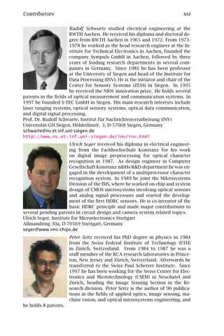 Contributors                                                                 xxi

                      Rudolf Schwarte studied electrical engineering at the
                      RWTH Aachen. He received his diploma and doctoral de-
                      gree from RWTH Aachen in 1965 and 1972. From 1973-
                      1978 he worked as the head research engineer at the In-
                      stitute for Technical Electronics in Aachen, founded the
                      company Sympuls GmbH in Aachen, followed by three
                      years of leading research departments in several com-
                      panies in Germany. Since 1981 he has been professor
                      at the University of Siegen and head of the Institute for
                      Data Processing (INV). He is the initiator and chair of the
                      Center for Sensory Systems (ZESS) in Siegen. In 1995
                      he received the NRW innovation prize. He holds several
patents in the ﬁelds of optical measurement and communication systems. In
1997 he founded S-TEC GmbH in Siegen. His main research interests include
laser ranging systems, optical sensory systems, optical data communication,
and digital signal processing.
Prof. Dr. Rudolf Schwarte, Institut für Nachrichtenverarbeitung (INV)
Universität-GH Siegen, Hölderlinstr. 3, D-57068 Siegen, Germany
schwarte@nv.et-inf.uni-siegen.de
http://www.nv.et-inf.uni-siegen.de/inv/inv.html
                       Ulrich Seger received his diploma in electrical engineer-
                       ing from the Fachhochschule Konstanz for his work
                       on digital image preprocessing for optical character
                       recognition in 1987. As design engineer in Computer
                       Gesellschaft Konstanz mbHs R&D-department he was en-
                       gaged in the development of a multiprocessor character
                       recognition system. In 1989 he joint the Mikrosystems
                       Division of the IMS, where he worked on chip and system
                       design of CMOS microsystems involving optical sensors
                       and analog signal processors and started the develop-
                       ment of the ﬁrst HDRC sensors. He is co-inventor of the
                       basic HDRC principle and made major contributions to
several pending patents in circuit design and camera system related topics.
Ulrich Seger, Institute for Microelectronics Stuttgart
Allmandring 30a, D-70569 Stuttgart, Germany
seger@www.ims-chips.de
                      Peter Seitz received his PhD degree in physics in 1984
                      from the Swiss Federal Institute of Technology (ETH)
                      in Zürich, Switzerland. From 1984 to 1987 he was a
                      staﬀ member of the RCA research laboratories in Prince-
                      ton, New Jersey and Zürich, Switzerland. Afterwards he
                      transferred to the Swiss Paul Scherrer Institute. Since
                      1997 he has been working for the Swiss Center for Elec-
                      tronics and Microtechnology (CSEM) in Neuchatel and
                      Zürich, heading the Image Sensing Section in the Re-
                      search division. Peter Seitz is the author of 90 publica-
                      tions in the ﬁelds of applied optics, image sensing, ma-
                      chine vision, and optical microsystems engineering, and
he holds 8 patents.
 