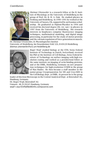 Contributors                                                                xxiii

                     Dietmar Uttenweiler is a research fellow at the II. Insti-
                     tute of Physiology at the University of Heidelberg in the
                     group of Prof. Dr. R. H. A. Fink. He studied physics in
                     Freiburg and Heidelberg. In 1990–1991 he worked at the
                     University of Sussex, UK, supported by an Erasmus schol-
                     arship. He graduated as Diplom-Physiker in 1994 and
                     received his doctoral degree (Dr. rer. nat.) in physics in
                     1997 from the University of Heidelberg. His research
                     interests in biophysics comprise ﬂuorescence imaging
                     techniques, mathematical modeling, and digital image
                     processing, in particular for the study of motor proteins
                     and the calcium regulation of force generation in muscle.
Dr. Dietmar Uttenweiler, II. Physiologisches Institut
University of Heidelberg, Im Neuenheimer Feld 326, D-69120 Heidelberg
dietmar.uttenweiler@urz.uni-heidelberg.de
                      Roger Wepf studied biology at the ETH, Swiss Federal
                      Institute of Technology in Zurich, Switzerland, received
                      his PhD at the Institute of Cell Biology, Swiss Federal In-
                      stitute of Technology on surface imaging with high res-
                      olution coating and worked as a postdoctoral fellow at
                      the same institute on imaging of actin binding proteins,
                      and at the EMBL, Heidelberg, Germany on new prepara-
                      tion techniques for high-resolution LVSEM in the group
                      of Max Haider. He then became a staﬀ member in the
                      junior-group Cryopreparation for EM and Cryo-SEM in
                      the Cell Biology dept. at EMBL. At present he is the group
leader of Electron Microscopy in the Central Analytical Dept. at Beiersdorf AG,
Hamburg, Germany.
Dr. Roger Wepf, Beiersdorf AG
Unnastr. 48, D-20245 Hamburg, Germany
wepf-r.ocp-65@bdfde86mhs.compuserve.com
 
