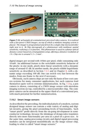 7.10 The future of image sensing                                              215

                                          b
a




Figure 7.31: a Example of a miniaturized, pen-sized video camera. It is realized
with a low-power CMOS imager, on top of which a minilens imaging system is
placed. The imager is programmed and driven by a single-chip microcontroller
right next to it. b Chip micrograph of a photosensor with nonlinear spatial
sensitivity, realizing a 1/x function. This photosensor is used in a planar optical
distance sensor based on a triangulation setup, oﬀering a distance resolution of
1 %. Chip size is around 1.5 × 2 mm2 .


digital images per second with 10 bits per pixel, while consuming only
10 mW. An additional feature is the switchable sensitivity behavior of
the pixels: in one mode, pixels show linear sensitivity with a dynamic
range of around 65 dB. In another mode, the pixels exhibit logarithmic
sensitivity as described in Section 7.3.5 and in Chapter 8, with a dy-
namic range exceeding 100 dB. One can switch very fast between the
modes, from one frame to the next if necessary.
   Obviously, such camera chips are not only the basis of low-cost cam-
era systems for many consumer applications, but such cameras lend
themselves quite well to extreme miniaturization. In Fig. 7.31a, a pen
camera is shown, consisting of a CMOS image sensor with microlens
imaging system on top, controlled by a microcontroller chip. The com-
plete camera can be mounted in the upper third of a conventional pen,
with much potential for further miniaturization.

7.10.2 Smart image sensors

As described in the preceding, the individual pixels of a modern, custom-
designed image sensor can contain a wide variety of analog and digi-
tal circuitry, giving the pixel astonishing levels of functionality. Such
“smart pixels” proﬁt directly from the on-going development in semi-
conductor technology, because the shrinkage of design rules translates
directly into more functionality per area in a pixel of a given size. At
the same time, analog processing circuits and digital signal processing
modules can be integrated monolithically on the image sensor chip,
leading to what is called “smart image sensors.”
 