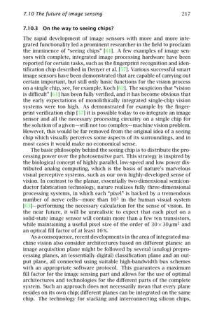 7.10 The future of image sensing                                     217

7.10.3 On the way to seeing chips?

The rapid development of image sensors with more and more inte-
grated functionality led a prominent researcher in the ﬁeld to proclaim
the imminence of “seeing chips” [61]. A few examples of image sen-
sors with complete, integrated image processing hardware have been
reported for certain tasks, such as the ﬁngerprint recognition and iden-
tiﬁcation chip described in Denyer et al. [57]. Various successful smart
image sensors have been demonstrated that are capable of carrying out
certain important, but still only basic functions for the vision process
on a single chip, see, for example, Koch [62]. The suspicion that “vision
is diﬃcult” [61] has been fully veriﬁed, and it has become obvious that
the early expectations of monolithically integrated single-chip vision
systems were too high. As demonstrated for example by the ﬁnger-
print veriﬁcation chip [57] it is possible today to co-integrate an image
sensor and all the necessary processing circuitry on a single chip for
the solution of a given—still not too complex—machine vision problem.
However, this would be far removed from the original idea of a seeing
chip which visually perceives some aspects of its surroundings, and in
most cases it would make no economical sense.
    The basic philosophy behind the seeing chip is to distribute the pro-
cessing power over the photosensitve part. This strategy is inspired by
the biological concept of highly parallel, low-speed and low power dis-
tributed analog computing, which is the basis of nature’s marvelous
visual perceptive systems, such as our own highly-developed sense of
vision. In contrast to the planar, essentially two-dimensional semicon-
ductor fabrication technology, nature realizes fully three-dimensional
processing systems, in which each “pixel” is backed by a tremendous
number of nerve cells—more than 105 in the human visual system
[63]—performing the necessary calculation for the sense of vision. In
the near future, it will be unrealistic to expect that each pixel on a
solid-state image sensor will contain more than a few ten transistors,
while maintaining a useful pixel size of the order of 30 × 30 µm2 and
an optical ﬁll factor of at least 10 %.
    As a consequence, recent developments in the area of integrated ma-
chine vision also consider architectures based on diﬀerent planes: an
image acquisition plane might be followed by several (analog) prepro-
cessing planes, an (essentially digital) classiﬁcation plane and an out-
put plane, all connected using suitable high-bandwidth bus schemes
with an appropriate software protocol. This guarantees a maximum
ﬁll factor for the image sensing part and allows for the use of optimal
architectures and technologies for the diﬀerent parts of the complete
system. Such an approach does not necessarily mean that every plane
resides on its own chip; diﬀerent planes can be integrated on the same
chip. The technology for stacking and interconnecting silicon chips,
 