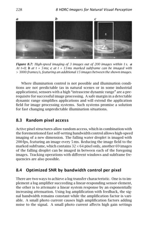 228                      8 HDRC-Imagers for Natural Visual Perception

a                        b                         c




Figure 8.7: High-speed imaging of 3 images out of 200 images within 1 s. a
At t=0; b at t + 5 ms; c at t + 15 ms marked subframe can be imaged with
> 3000 frames/s, featuring an additional 15 images between the shown images.


   Where illumination control is not possible and illumination condi-
tions are not predictable (as in natural scenes or in some industrial
applications), sensors with a high “intrascene dynamic range” are a pre-
requisite for successful image processing. A safe margin in a detectable
dynamic range simpliﬁes applications and will extend the application
ﬁeld for image processing systems. Such systems promise a solution
for fast changing unpredictable illumination situations.


8.3 Random pixel access

Active pixel structures allow random access, which in combination with
the forementioned fast self-setting bandwidth control allows high-speed
imaging of a new dimension. The falling water droplet is imaged with
200 fps, featuring an image every 5 ms. Reducing the image ﬁeld to the
marked subframe, which contains 32 × 64 pixel only, another 69 images
of the falling droplet can be imaged in between each of the foregoing
images. Tracking operations with diﬀerent windows and subframe fre-
quencies are also possible.


8.4 Optimized SNR by bandwidth control per pixel

There are two ways to achieve a log transfer characteristic. One is to im-
plement a log ampliﬁer succeeding a linear-responding sensor element,
the other is to attenuate a linear system response by an exponentially
increasing attenuation. Using log ampliﬁcation with feedback, the sig-
nal bandwidth remains constant while the ampliﬁcation factor is vari-
able. A small photo current causes high ampliﬁcation factors adding
noise to the signal. A small photo current aﬀects high gain settings
 