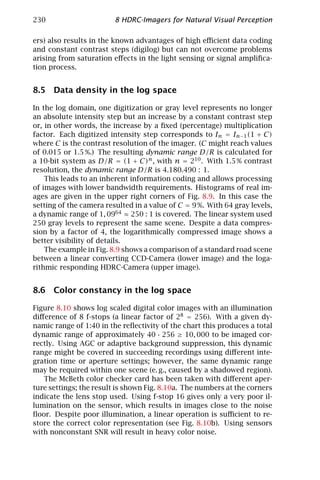 230                      8 HDRC-Imagers for Natural Visual Perception

ers) also results in the known advantages of high eﬃcient data coding
and constant contrast steps (digilog) but can not overcome problems
arising from saturation eﬀects in the light sensing or signal ampliﬁca-
tion process.


8.5 Data density in the log space

In the log domain, one digitization or gray level represents no longer
an absolute intensity step but an increase by a constant contrast step
or, in other words, the increase by a ﬁxed (percentage) multiplication
factor. Each digitized intensity step corresponds to In = In−1 (1 + C)
where C is the contrast resolution of the imager. (C might reach values
of 0.015 or 1.5 %.) The resulting dynamic range D/R is calculated for
a 10-bit system as D/R = (1 + C)n , with n = 210 . With 1.5 % contrast
resolution, the dynamic range D/R is 4.180.490 : 1.
    This leads to an inherent information coding and allows processing
of images with lower bandwidth requirements. Histograms of real im-
ages are given in the upper right corners of Fig. 8.9. In this case the
setting of the camera resulted in a value of C = 9 %. With 64 gray levels,
a dynamic range of 1, 0964 ≈ 250 : 1 is covered. The linear system used
250 gray levels to represent the same scene. Despite a data compres-
sion by a factor of 4, the logarithmically compressed image shows a
better visibility of details.
    The example in Fig. 8.9 shows a comparison of a standard road scene
between a linear converting CCD-Camera (lower image) and the loga-
rithmic responding HDRC-Camera (upper image).


8.6 Color constancy in the log space

Figure 8.10 shows log scaled digital color images with an illumination
diﬀerence of 8 f-stops (a linear factor of 28 = 256). With a given dy-
namic range of 1:40 in the reﬂectivity of the chart this produces a total
dynamic range of approximately 40 · 256 ≥ 10, 000 to be imaged cor-
rectly. Using AGC or adaptive background suppression, this dynamic
range might be covered in succeeding recordings using diﬀerent inte-
gration time or aperture settings; however, the same dynamic range
may be required within one scene (e. g., caused by a shadowed region).
   The McBeth color checker card has been taken with diﬀerent aper-
ture settings; the result is shown Fig. 8.10a. The numbers at the corners
indicate the lens stop used. Using f-stop 16 gives only a very poor il-
lumination on the sensor, which results in images close to the noise
ﬂoor. Despite poor illumination, a linear operation is suﬃcient to re-
store the correct color representation (see Fig. 8.10b). Using sensors
with nonconstant SNR will result in heavy color noise.
 