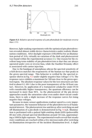 9.2 Thin-ﬁlm detectors                                                    241




Figure 9.3: Relative spectral response of a pin photodiode for moderate reverse
bias (-1 V).


However, light soaking experiments with the optimized pin photodetec-
tors revealed almost stable device characteristics under realistic illumi-
nation conditions. After daylight exposure (100,000 lx) for an illumina-
tion period of 16 h, virtually no variation of the dark and photocurrent
was found within the experimental accuracy [5]. One reason for the ex-
cellent long-term stability of pin photodetectors is that they are always
operated under zero or reverse bias, while the Staebler-Wronsky eﬀect
is associated with carrier injection.
    Due to the bandgap of amorphous silicon the spectral sensitivity of
a-Si:H devices matches the responsivity of the human eye that peaks in
the green spectral range. This behavior is veriﬁed by the spectral re-
sponse shown in Fig. 9.3 under slightly negative bias voltage (-1 V). The
response curve exhibits a maximum for 580 nm close to the green spec-
tral region. The absolute response values for the test structures are lim-
ited to about 0.1 AW-1 due to the poor transparency of the Al front con-
tact. However, by application of a transparent conductive oxide (TCO)
with considerably higher transparency, the quantum eﬃciency can be
increased to more than 90 %. As the photocurrent of the pin device
approaches nearly the saturation value even under short-circuit condi-
tions, there is only a slight increase of the response curves for rising
negative bias voltages.
    Because in many sensor applications readout speed is a very impor-
tant parameter, the transient behavior of the photodetector is of funda-
mental interest. The photocurrent rise and decay after switching on and
oﬀ illumination of a pin diode is demonstrated in Fig. 9.4a,b. Illumina-
tion is performed with a pulsed light-emitting diode (LED) (pulsewidth:
80 ms) with a broad spectral distribution around 565 nm, approximat-
ing a 1000 lx light exposure. The experimental results reveal that steady-
state conditions are reached within a few microseconds after switching
on illumination irrespective of the incident illumination level. A slight
 