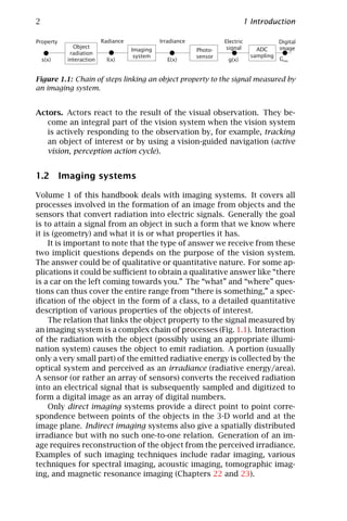 2                                                                           1 Introduction

Property                 Radiance             Irradiance            Electric              Digital
             Object                                                  signal      ADC      image
                                    Imaging                Photo-
            radiation                                                          sampling
                                     system                sensor
    s(x)   interaction     l(x)                 E(x)                 g(x)                 Gmn


Figure 1.1: Chain of steps linking an object property to the signal measured by
an imaging system.


Actors. Actors react to the result of the visual observation. They be-
   come an integral part of the vision system when the vision system
   is actively responding to the observation by, for example, tracking
   an object of interest or by using a vision-guided navigation (active
   vision, perception action cycle).


1.2 Imaging systems

Volume 1 of this handbook deals with imaging systems. It covers all
processes involved in the formation of an image from objects and the
sensors that convert radiation into electric signals. Generally the goal
is to attain a signal from an object in such a form that we know where
it is (geometry) and what it is or what properties it has.
     It is important to note that the type of answer we receive from these
two implicit questions depends on the purpose of the vision system.
The answer could be of qualitative or quantitative nature. For some ap-
plications it could be suﬃcient to obtain a qualitative answer like “there
is a car on the left coming towards you.” The “what” and “where” ques-
tions can thus cover the entire range from “there is something,” a spec-
iﬁcation of the object in the form of a class, to a detailed quantitative
description of various properties of the objects of interest.
     The relation that links the object property to the signal measured by
an imaging system is a complex chain of processes (Fig. 1.1). Interaction
of the radiation with the object (possibly using an appropriate illumi-
nation system) causes the object to emit radiation. A portion (usually
only a very small part) of the emitted radiative energy is collected by the
optical system and perceived as an irradiance (radiative energy/area).
A sensor (or rather an array of sensors) converts the received radiation
into an electrical signal that is subsequently sampled and digitized to
form a digital image as an array of digital numbers.
     Only direct imaging systems provide a direct point to point corre-
spondence between points of the objects in the 3-D world and at the
image plane. Indirect imaging systems also give a spatially distributed
irradiance but with no such one-to-one relation. Generation of an im-
age requires reconstruction of the object from the perceived irradiance.
Examples of such imaging techniques include radar imaging, various
techniques for spectral imaging, acoustic imaging, tomographic imag-
ing, and magnetic resonance imaging (Chapters 22 and 23).
 