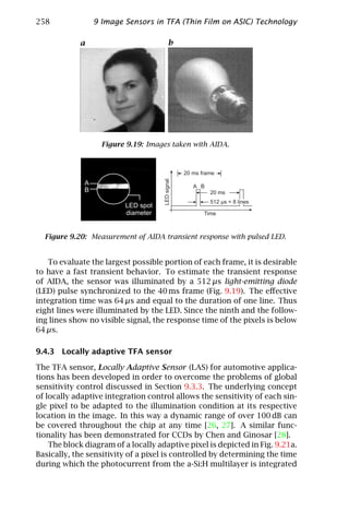 258             9 Image Sensors in TFA (Thin Film on ASIC) Technology

            a                         b




                   Figure 9.19: Images taken with AIDA.




  Figure 9.20: Measurement of AIDA transient response with pulsed LED.


   To evaluate the largest possible portion of each frame, it is desirable
to have a fast transient behavior. To estimate the transient response
of AIDA, the sensor was illuminated by a 512 µs light-emitting diode
(LED) pulse synchronized to the 40 ms frame (Fig. 9.19). The eﬀective
integration time was 64 µs and equal to the duration of one line. Thus
eight lines were illuminated by the LED. Since the ninth and the follow-
ing lines show no visible signal, the response time of the pixels is below
64 µs.

9.4.3 Locally adaptive TFA sensor

The TFA sensor, Locally Adaptive Sensor (LAS) for automotive applica-
tions has been developed in order to overcome the problems of global
sensitivity control discussed in Section 9.3.3. The underlying concept
of locally adaptive integration control allows the sensitivity of each sin-
gle pixel to be adapted to the illumination condition at its respective
location in the image. In this way a dynamic range of over 100 dB can
be covered throughout the chip at any time [26, 27]. A similar func-
tionality has been demonstrated for CCDs by Chen and Ginosar [28].
    The block diagram of a locally adaptive pixel is depicted in Fig. 9.21a.
Basically, the sensitivity of a pixel is controlled by determining the time
during which the photocurrent from the a-Si:H multilayer is integrated
 
