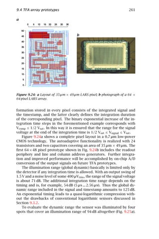 9.4 TFA array prototypes                                              261

a



                                      b




Figure 9.24: a Layout of 35 µm × 49 µm LARS pixel; b photograph of a 64 ×
64 pixel LARS array.


formation stored in every pixel consists of the integrated signal and
the timestamp, and the latter clearly deﬁnes the integration duration
of the corresponding pixel. The binary exponential increase of the in-
tegration time steps in the forementioned example corresponds with
Vcomp ≤ 1/2 Vsat . In this way it is ensured that the range for the signal
voltage at the end of the integration time is 1/2 Vsat ≤ Vsignal ≤ Vsat .
    Figure 9.24a shows a complete pixel layout in a 0.7 µm low-power
CMOS technology. The autoadaptive functionality is realized with 24
transistors and two capacitors covering an area of 35 µm × 49 µm. The
ﬁrst 64 × 48 pixel prototype shown in Fig. 9.24b includes the readout
periphery and line and column address generators. Further integra-
tion and improved performance will be accomplished by on-chip A/D
conversion of the output signals on future TFA prototypes.
    The illumination range (global dynamic) basically is limited only by
the detector if any integration time is allowed. With an output swing of
1.5 V and a noise level of some 400 µVrms , the range of the signal voltage
is about 71 dB. The additional integration time range depends on the
timing and is, for example, 54 dB (5 µs ... 2.56 µs). Thus the global dy-
namic range included in the signal and timestamp amounts to 125 dB.
An exponential timing leads to a quasi-logarithmic compression with-
out the drawbacks of conventional logarithmic sensors discussed in
Section 9.3.2.
    To evaluate the dynamic range the sensor was illuminated by four
spots that cover an illumination range of 94 dB altogether (Fig. 9.25a).
 