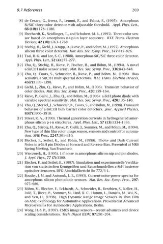 9.7 References                                                                 269

 [8] de Cesare, G., Irrera, F., Lemmi, F., and Palma, F., (1995). Amorphous
     Si/SiC three-color detector with adjustable threshold. Appl. Phys. Lett.,
     66 (10):1178–1180.
 [9] Eberhardt, K., Neidlinger, T., and Schubert, M. B., (1995). Three-color sen-
     sor based on amorphous n-i-p-i-n layer sequence. IEEE Trans. Electron
     Devices, 42 (10):1763–1768.
[10] Stiebig, H., Giehl, J., Knipp, D., Rieve, P., and Böhm, M., (1995). Amorphous
     silicon three color detector. Mat. Res. Soc. Symp. Proc., 377:815–826.
[11] Tsai, H.-K. and Lee, S.-C., (1988). Amorphous SiC/SiC three-color detector.
     Appl. Phys. Lett., 52 (4):275–277.
[12] Zhu, Q., Stiebig, H., Rieve, P., Fischer, H., and Böhm, M., (1994). A novel
     a-Si(C):H nolor sensor array. Mat. Res. Soc. Symp. Proc., 336:843–848.
[13] Zhu, Q., Coors, S., Schneider, B., Rieve, P., and Böhm, M., (1998). Bias
     sensitive a-Si(C):H multispectral detectors. IEEE Trans. Electron Devices,
     45(7):1393–1398.
[14] Giehl, J., Zhu, Q., Rieve, P., and Böhm, M., (1996). Transient behavior of
     color diodes. Mat. Res. Soc. Symp. Proc., 420:159–164.
[15] Rieve, P., Giehl, J., Zhu, Q., and Böhm, M., (1996). a-Si:H photo diode with
     variable spectral sensitivity. Mat. Res. Soc. Symp. Proc., 420:135–140.
[16] Zhu, Q., Sterzel, J., Schneider, B., Coors, S., and Böhm, M., (1998). Transient
     behavior of a-Si(C):H bulk barrier color detectors. Jour. Applied Physics,
     83(7):3906–3910.
[17] Street, R. A., (1990). Thermal generation currents in hydrogenated amor-
     phous silicon p-i-n structures. Appl. Phys. Lett., 57 (13):1334–1336.
[18] Zhu, Q., Stiebig, H., Rieve, P., Giehl, J., Sommer, M., and Böhm, M., (1994).
     New type of thin ﬁlm color image sensor, sensors and control for automa-
     tion. SPIE Proc., 2247:301–310.
[19] Blecher, F., Seibel, K., and Böhm, M., (1998). Photo- and Dark Current
     Noise in a-Si:H pin Diodes at Forward and Reverse Bias. Presented at MRS
     Spring Meeting, San Francisco.
[20] Wieczorek, H., (1995). 1/f noise in amorphous silicon nip and pin diodes.
     J. Appl. Phys., 77 (7):3300.
[21] Blecher, F. and Seibel, K., (1997). Simulation und experimentelle Veriﬁka-
     tion von statistischen Kenngrößen und Rauschmodellen a-Si:H basierter
     optischer Sensoren. DFG-Abschlußbericht Bo 772/3-1.
[22] Boudry, J. M. and Antonuk, L. E., (1993). Current-noise-power spectra for
     amorphous silicon photodiode sensors. Mat. Res. Soc. Symp. Proc., 297:
     975–980.
[23] Böhm, M., Blecher, F., Eckhardt, A., Schneider, B., Benthien, S., Keller, H.,
     Lulé, T., Rieve, P., Sommer, M., Lind, R. C., Humm, L., Daniels, M., Wu, N.,
     and Yen, H., (1998). High Dynamic Range Image Sensors in Thin Film
     on ASIC-Technology for Automotive Applications. Presented at Advanced
     Microsystems for Automotive Applications, Berlin.
[24] Wong, H.-S. P., (1997). CMOS image sensors—recent advances and device
     scaling considerations. Tech. Digest IEDM, 97:201–204.
 