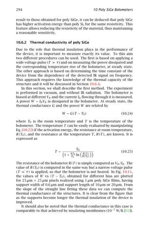294                                                     10 Poly SiGe Bolometers

result to those obtained for poly SiGe, it can be deduced that poly SiGe
has higher activation energy than poly Si, for the same resistivity. This
feature allows reducing the resistivity of the material, thus maintaining
a reasonable sensitivity.

10.6.2 Thermal conductivity of poly SiGe

Due to the role that thermal insulation plays in the performance of
the device, it is important to measure exactly its value. To this aim
two diﬀerent procedures can be used. The ﬁrst is based on applying a
wide voltage pulse (T     τ) and on measuring the power dissipated and
the corresponding temperature rise of the bolometer, at steady state.
The other approach is based on determining the time constant of the
device from the dependence of the detected IR signal on frequency.
This approach requires the knowledge of the thermal capacity of the
structure and it will be discussed in Section 10.6.4.
    In this section, we shall describe the ﬁrst method. The experiment
is performed in vacuum, and without IR radiation. The bolometer is
biased at diﬀerent Vb and the current Ib ﬂowing through it is measured.
A power W = Ib Vb is dissipated in the bolometer. At steady state, the
thermal conductance G and the power W are related by

                              W = G(T − T0 )                            (10.24)

where T0 is the room temperature and T is the temperature of the
bolometer. The temperature T can be easily evaluated by manipulating
Eq. (10.22) if the activation energy, the resistance at room temperature,
R(T0 ), and the resistance at the temperature T , R(T ), are known. It is
expressed as


                                          T0
                        T =         kT0        R(T )
                                                                        (10.25)
                               1+   Ea    ln   R(T0 )

The resistance of the bolometer R(T ) is simply computed as Vb /Ib . The
value of R(T0 ) is computed in the same way but a narrow voltage pulse
(T     τ) is applied, so that the bolometer is not heated. In Fig. 10.11,
the values of W vs (T − T0 ), obtained for diﬀerent bias are plotted
for 25 µm × 25 µm pixels realized using 1 µm poly SiGe ﬁlms, having
support width of 0.6 µm and support length of 10 µm or 20 µm. From
the slope of the straight line ﬁtting these data we can compute the
thermal conductance of the structures. It is clear from the ﬁgure that
as the supports become longer the thermal insulation of the device is
improved.
   It should also be noted that the thermal conductance in this case is
comparable to that achieved by insulating membranes (10−7 W/K [41]).
 
