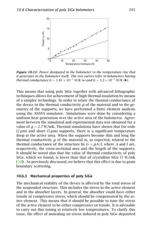 10.6 Characterization of poly SiGe bolometers                                    295

                                20


                                15




                 Power ( µ W)
                                10


                                5


                                0
                                     0   10       20         30        40   50
                                              Temperature Increase (K)


Figure 10.11: Power dissipated in the bolometer vs the temperature rise that
it generates in the bolometer itself. The two curves refer to bolometers having
thermal conductance G = 1.81 × 10−7 W/K (•) and G = 3.2 × 10−7 W/K ( ).


This means that using poly SiGe together with advanced lithographic
techniques allows for achievement of high thermal insulation by means
of a simpler technology. In order to relate the thermal conductance of
the device to the thermal conductivity g of the material and to the ge-
ometry of the supports, we have performed a ﬁnite element analysis
using the ANSYS simulator. Simulations were done by considering a
uniform heat generation over the active area of the bolometer. Agree-
ment between the simulated and experimental data was obtained for a
value of g = 2.7 W/mK. Thermal simulations have shown that for wide
(2 µm) and short (5 µm) supports, there is a signiﬁcant temperature
drop at the active area. When the supports become thin and long the
thermal conductivity g of the material is, as expected, related to the
thermal conductance of the structure by G = gA/l, where A and l are,
respectively, the cross-sectional area and the length of the supports.
It should be noted also that the value of thermal conductivity of poly
SiGe, which we found, is lower than that of crystalline SiGe (5 W/mK
[58]). As previously discussed, we believe that this eﬀect is due to grain
boundary scattering.

10.6.3 Mechanical properties of poly SiGe

The mechanical stability of the device is aﬀected by the total stress of
the suspended structure. This includes the stress in the active element
and in the absorber layers. In general, the absorber could have either
tensile or compressive stress, which should be compensated by the ac-
tive element. This means that it should be possible to tune the stress
of the active element to be either compressive or tensile. It is advisable
to carry out this tuning at relatively low temperatures. To clarify this
issue, the eﬀect of annealing on stress induced in poly SiGe deposited
 
