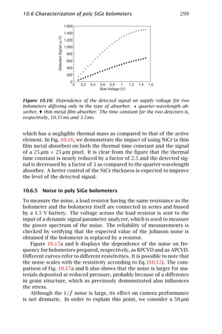 10.6 Characterization of poly SiGe bolometers                                                        299

                                         1,600
                                         1,400




                Detected Signal ( µ V)
                                         1,200
                                         1,000
                                          800
                                          600
                                          400
                                          200
                                            0
                                                0   0.2   0.4   0.6 0.8      1     1.2   1.4   1.6
                                                                Bias Voltage (V)


Figure 10.16: Dependence of the detected signal on supply voltage for two
bolometers diﬀering only in the type of absorber. • quarter-wavelength ab-
sorber, thin metal ﬁlm absorber. The time constant for the two detectors is,
respectively, 10.35 ms and 3.5 ms.


which has a negligible thermal mass as compared to that of the active
element. In Fig. 10.16, we demonstrate the impact of using NiCr (a thin
ﬁlm metal absorber) on both the thermal time constant and the signal
of a 25 µm × 25 µm pixel. It is clear from the ﬁgure that the thermal
time constant is nearly reduced by a factor of 2.5 and the detected sig-
nal is decreased by a factor of 3 as compared to the quarter-wavelength
absorber. A better control of the NiCr thickness is expected to improve
the level of the detected signal.

10.6.5 Noise in poly SiGe bolometers

To measure the noise, a load resistor having the same resistance as the
bolometer and the bolometer itself are connected in series and biased
by a 1.5 V battery. The voltage across the load resistor is sent to the
input of a dynamic signal parameter analyzer, which is used to measure
the power spectrum of the noise. The reliability of measurements is
checked by verifying that the expected value of the Johnson noise is
obtained if the bolometer is replaced by a resistor.
    Figure 10.17a and b displays the dependence of the noise on fre-
quency for bolometers prepared, respectively, as RPCVD and as APCVD.
Diﬀerent curves refer to diﬀerent resistivities. It is possible to note that
the noise scales with the resistivity according to Eq. (10.12). The com-
parison of Fig. 10.17a and b also shows that the noise is larger for ma-
terials deposited at reduced pressure, probably because of a diﬀerence
in grain structure, which as previously demonstrated also inﬂuences
the stress.
    Although the 1/f noise is large, its eﬀect on camera performance
is not dramatic. In order to explain this point, we consider a 50 µm
 