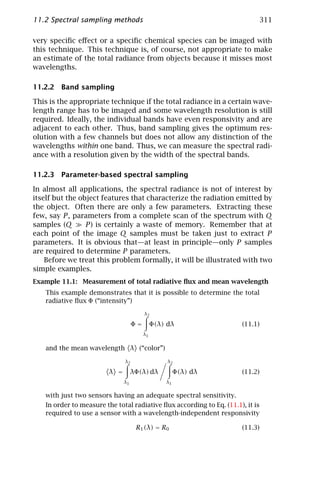 11.2 Spectral sampling methods                                              311

very speciﬁc eﬀect or a speciﬁc chemical species can be imaged with
this technique. This technique is, of course, not appropriate to make
an estimate of the total radiance from objects because it misses most
wavelengths.

11.2.2 Band sampling

This is the appropriate technique if the total radiance in a certain wave-
length range has to be imaged and some wavelength resolution is still
required. Ideally, the individual bands have even responsivity and are
adjacent to each other. Thus, band sampling gives the optimum res-
olution with a few channels but does not allow any distinction of the
wavelengths within one band. Thus, we can measure the spectral radi-
ance with a resolution given by the width of the spectral bands.

11.2.3 Parameter-based spectral sampling

In almost all applications, the spectral radiance is not of interest by
itself but the object features that characterize the radiation emitted by
the object. Often there are only a few parameters. Extracting these
few, say P , parameters from a complete scan of the spectrum with Q
samples (Q       P ) is certainly a waste of memory. Remember that at
each point of the image Q samples must be taken just to extract P
parameters. It is obvious that—at least in principle—only P samples
are required to determine P parameters.
    Before we treat this problem formally, it will be illustrated with two
simple examples.
Example 11.1: Measurement of total radiative ﬂux and mean wavelength
   This example demonstrates that it is possible to determine the total
   radiative ﬂux Φ (“intensity”)
                                        λ2

                                   Φ=        Φ(λ) dλ                  (11.1)
                                        λ1


   and the mean wavelength λ (“color”)

                              λ2                  λ2

                        λ =        λΦ(λ) dλ           Φ(λ) dλ         (11.2)
                              λ1                 λ1


   with just two sensors having an adequate spectral sensitivity.
   In order to measure the total radiative ﬂux according to Eq. (11.1), it is
   required to use a sensor with a wavelength-independent responsivity

                                    R1 (λ) = R0                       (11.3)
 