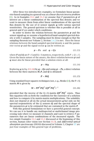 314                                 11 Hyperspectral and Color Imaging

    After these two introductory examples, we formulate linear param-
eter-based sampling in a general way as a linear discrete inverse problem
[1]. As in Examples 11.1 and 11.2 we assume that P parameters p of
interest are a linear combination of the spectral ﬂux density and we
want to measure them from other linear combinations of the spectral
ﬂux density by the use of Q sensor signals q with various spectral
sensitivities. The general question is whether this is possible at all in
general and if yes under which conditions.
    In order to derive the relation between the parameters p and the
sensor signals q, we assume a hypothetical band-sampled spectral den-
sity s with S samples. The sampling must be dense enough so that the
sampling theorem (see Volume 2, Section 2.4.2) is met. Then the linear
relations between the band-sampled spectral density s and the param-
eter vector p and the signal vector q can be written as:

                         p = Ps    and q = Qs                     (11.13)

where P and Q are P × S and Q × S matrices, respectively, with P ≤ Q ≤ S.
Given the linear nature of the ansatz, the direct relation between p and
q must also be linear provided that a solution exists at all:

                                  p = Mq                          (11.14)

Replacing q in Eq. (11.14) by q = Qs and using p = Ps, a direct relation
between the three matrices M, P, and Q is obtained:

                                  P = MQ                          (11.15)

Using standard least-squares techniques (see, e. g., Menke [1]), the P × Q
matrix M is given by

                      M = PP T PQT (QP T PQT )−1                  (11.16)

provided that the inverse of the Q × Q matrix QP T PQT exists. Thus
this equation tells us both the condition for the existence of a solution
and how to compute it by matrix-matrix multiplications. The solubility
does not depend at all on the actual measurements q but only on the
spectral responsitivity of the Q sensors Q and the spectral shape of
the parameters p to be estimated that are contained in the matrix P.
   With this general formulation we have a powerful general concept.
We can use it to handle any multispectral or multichannel image pro-
cessing task where we measure Q channels and want to retrieve P pa-
rameters that are linear combinations of the measured signals. The
two simple Examples 11.1 and 11.2 discussed at the beginning of this
section, human color vision (see Section 11.3), and diﬀerential optical
absorption spectroscopy (DOAS) discussed in Volume 3, Chapter 37 are
just four examples of this general type of problems.
 