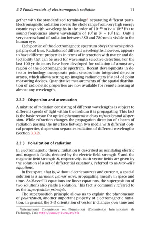 2.2 Fundamentals of electromagnetic radiation                                  11

gether with the standardized terminology1 separating diﬀerent parts.
Electromagnetic radiation covers the whole range from very high energy
cosmic rays with wavelengths in the order of 10−16 m (ν = 1024 Hz) to
sound frequencies above wavelengths of 106 m (ν = 102 Hz). Only a
very narrow band of radiation between 380 and 780 nm is visible to the
human eye.
    Each portion of the electromagnetic spectrum obeys the same princi-
pal physical laws. Radiation of diﬀerent wavelengths, however, appears
to have diﬀerent properties in terms of interaction with matter and de-
tectability that can be used for wavelength selective detectors. For the
last 100 yr detectors have been developed for radiation of almost any
region of the electromagnetic spectrum. Recent developments in de-
tector technology incorporate point sensors into integrated detector
arrays, which allows setting up imaging radiometers instead of point
measuring devices. Quantitative measurements of the spatial distribu-
tion of radiometric properties are now available for remote sensing at
almost any wavelength.

2.2.2 Dispersion and attenuation

A mixture of radiation consisting of diﬀerent wavelengths is subject to
diﬀerent speeds of light within the medium it is propagating. This fact
is the basic reason for optical phenomena such as refraction and disper-
sion. While refraction changes the propagation direction of a beam of
radiation passing the interface between two media with diﬀerent opti-
cal properties, dispersion separates radiation of diﬀerent wavelengths
(Section 3.3.2).

2.2.3 Polarization of radiation

In electromagnetic theory, radiation is described as oscillating electric
and magnetic ﬁelds, denoted by the electric ﬁeld strength E and the
magnetic ﬁeld strength B, respectively. Both vector ﬁelds are given by
the solution of a set of diﬀerential equations, referred to as Maxwell’s
equations.
    In free space, that is, without electric sources and currents, a special
solution is a harmonic planar wave, propagating linearly in space and
time. As Maxwell’s equations are linear equations, the superposition of
two solutions also yields a solution. This fact is commonly referred to
as the superposition principle.
    The superposition principle allows us to explain the phenomenon
of polarization, another important property of electromagnetic radia-
tion. In general, the 3-D orientation of vector E changes over time and
   1 International Commission on Illumination   (Commission   Internationale   de
l’Eclairage, CIE); http://www.cie.co.at/cie
 
