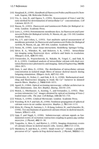 12.7 References                                                               345

[10] Haugland, R., (1996). Handbook of Fluorescent Probes and Research Chem-
     icals. Eugene, OR: Molecular Probes Inc.
[11] Uto, A., Arai, H., and Ogawa, Y., (1991). Reassessment of Fura-2 and the
     ratio method for determination of intracellular Ca2+ concentrations. Cell
     Calcium, 12:29–37.
[12] Mason, W., (1993). Fluorescent and Luminescent Probes for Biological Ac-
     tivity. London: Academic Press.
[13] Loew, L., (1993). Potentiometric membrane dyes. In Fluorescent and Lumi-
     nescent Probes for Biological Activity, W. Mason, ed., pp. 150–160. London:
     Academic Press.
[14] Wu, J.-Y. and Cohen, L., (1993). Fast multisite optical measurement of
     membrane potential. In Fluorescent and Luminescent Probes for Biological
     Activity, M. Mason, ed., pp. 389–404. London: Academic Press.
[15] Niemz, M., (1996). Laser tissue interactions. Heidelberg: Springer Verlag.
[16] Silver, R. A., Whitaker, M., and Bolsover, S. R., (1992). Intracellular
     ion imaging using ﬂuorescent dyes: artifacts and limits to resolution.
     Pﬂuegers Arch., 420:595–602.
[17] Uttenweiler, D., Wojciechowski, R., Makabe, M., Veigel, C., and Fink, R.
     H. A., (1995). Combined analysis of intracellular calcium with dual exci-
     tation ﬂuorescence photometry and imaging. Optical Engineering, 34(10):
     2864–2871.
[18] Duty, S. and Allen, D., (1994). The distribution of intracellular calcium
     concentration in isolated single ﬁbres of mouse skeletal muscle during
     fatiguing stimulation. Pﬂügers Arch., 427:102–109.
[19] Uttenweiler, D., Weber, C., and Fink, R. H. A., (1998). Mathematical mod-
     eling and ﬂuorescence imaging to study the Ca2+ -turnover in skinned
     muscle ﬁbers. Biophys. J., 74(4):1640–1653.
[20] Agard, D., (1984). Optical sectioning microscopy: cellular architecture in
     three dimensions. Ann. Rev. Biophys. Bioeng., 13:191–219.
[21] Monck, J., Oberhauser, A., Keating, T., and Fernandez, J., (1992). Thin-
     section ratiometric Ca2+ images obtained by optical sectioning of Fura-2
     loaded mast cells. The Jour. Cell Biology, 116 (3):745–759.
[22] Wilson, T., (1990). Confocal Microscopy. London: Academic Press.
[23] Wussling, M. H. P. and Salz, H., (1996). Nonlinear propagation of spherical
     calcium waves in rat cardiac myocytes. Biophys. J., 70:1144–1153.
[24] Klein, M., Cheng, H., Santana, L., Y.-H-Jiang, Lederer, W., and Schneider, M.,
     (1996). Two mechanisms of quantized calcium release in skeletal muscle.
     Nature, 379:455–458.
[25] Lipp, P. and Niggli, E., (1996). Submicroscopic calcium signals as fun-
     damental events of excitation contraction coupling in guinea pig cardiac
     myocytes. J. Physiol., 492:31–38.
[26] Tsugorka, A., Rios, E., and Blatter, L., (1995). Imaging elementary events
     of calcium release in skeletal muscle cells. Science, 269:1723–1726.
[27] Shirokova, N. and Rios, E., (1997). Small event Ca2+ release: a probable
     precursor of Ca2+ -sparks in frog skeletal muscle. J. Physiol., 502(1):3–11.
 