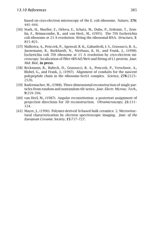 13.10 References                                                               385

     based on cryo-electron microscopy of the E. coli ribosome. Nature, 376:
     441–444.
[36] Stark, H., Mueller, F., Orlova, E., Schatz, M., Dube, P., Erdemir, T., Zem-
     lin, F., Brimacombe, R., and van Heel., M., (1995). The 70S Escherichia
     coli ribosome at 23 Å resolution: ﬁtting the ribosomal RNA. Structure, 3:
     815–821.
[37] Malhotra, A., Penczek, P., Agrawal, R. K., Gabashvili, I. S., Grassucci, R. A.,
     Juenemann, R., Burkhardt, N., Nierhaus, K. H., and Frank, J., (1998).
     Escherichia coli 70S ribosome at 15 A resolution by cryo-electron mi-
     croscopy: localization of fMet-tRNA(f/Met) and ﬁtting of L1 protein. Jour.
     Mol. Biol., in press.
[38] Beckmann, R., Bubeck, D., Grassucci, R. A., Penczek, P., Verschoor, A.,
     Blobel, G., and Frank, J., (1997). Alignment of conduits for the nascent
     polypeptide chain in the ribosome-Sec61 complex. Science, 278:2123–
     2126.
[39] Radermacher, M., (1988). Three-dimensional reconstruction of single par-
     ticles from random and nonrandom tilt series. Jour. Electr. Microsc. Tech.,
     9:359–394.
[40] van Heel, M., (1987). Angular reconstitution: a posteriori assignment of
     projection directions for 3D reconstruction. Ultramicroscopy, 21:111–
     124.
[41] Mayer, J., (1996). Polymer-derived Si-based bulk ceramics: 2. Microstruc-
     tural characterization by electron spectroscopic imaging. Jour. of the
     European Ceramic Society, 15:717–727.
 