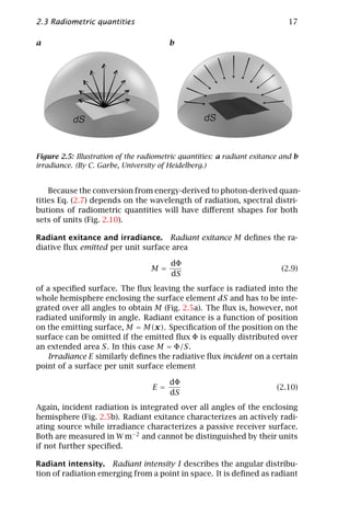 2.3 Radiometric quantities                                                   17

a                                       b




           dS                                      dS


Figure 2.5: Illustration of the radiometric quantities: a radiant exitance and b
irradiance. (By C. Garbe, University of Heidelberg.)


    Because the conversion from energy-derived to photon-derived quan-
tities Eq. (2.7) depends on the wavelength of radiation, spectral distri-
butions of radiometric quantities will have diﬀerent shapes for both
sets of units (Fig. 2.10).

Radiant exitance and irradiance. Radiant exitance M deﬁnes the ra-
diative ﬂux emitted per unit surface area

                                         dΦ
                                   M=                                      (2.9)
                                         dS
of a speciﬁed surface. The ﬂux leaving the surface is radiated into the
whole hemisphere enclosing the surface element dS and has to be inte-
grated over all angles to obtain M (Fig. 2.5a). The ﬂux is, however, not
radiated uniformly in angle. Radiant exitance is a function of position
on the emitting surface, M = M(x). Speciﬁcation of the position on the
surface can be omitted if the emitted ﬂux Φ is equally distributed over
an extended area S. In this case M = Φ/S.
   Irradiance E similarly deﬁnes the radiative ﬂux incident on a certain
point of a surface per unit surface element

                                        dΦ
                                   E=                                    (2.10)
                                        dS
Again, incident radiation is integrated over all angles of the enclosing
hemisphere (Fig. 2.5b). Radiant exitance characterizes an actively radi-
ating source while irradiance characterizes a passive receiver surface.
Both are measured in W m−2 and cannot be distinguished by their units
if not further speciﬁed.

Radiant intensity. Radiant intensity I describes the angular distribu-
tion of radiation emerging from a point in space. It is deﬁned as radiant
 