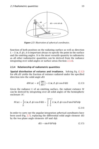 2.3 Radiometric quantities                                                           19




                          dΩ
                                    dθ
                                                  dΩ = sin θ dθ dφ
                               r         θ


                                                 dS
                                                      φ
                               dφ


                Figure 2.7: Illustration of spherical coordinates.


function of both position on the radiating surface as well as direction
L = L(x, θ, φ), it is important always to specify the point in the surface
and the emitting angles. It is the most versatile quantity in radiometry
as all other radiometric quantities can be derived from the radiance
integrating over solid angles or surface areas (Section 2.3.4).

2.3.4 Relationship of radiometric quantities

Spatial distribution of exitance and irradiance. Solving Eq. (2.12)
for dΦ/dS yields the fraction of exitance radiated under the speciﬁed
direction into the solid angle dΩ

                                     dΦ
                  dM(x) = d                  = L(x, θ, φ) cos θ dΩ             (2.13)
                                     dS

Given the radiance L of an emitting surface, the radiant exitance M
can be derived by integrating over all solid angles of the hemispheric
enclosure H :
                                             2π π /2

   M(x) =       L(x, θ, φ) cos θ dΩ =                 L(x, θ, φ) cos θ sin θ dθ dφ
            H                                0    0
                                                                               (2.14)

In order to carry out the angular integration spherical coordinates have
been used (Fig. 2.7), replacing the diﬀerential solid angle element dΩ
by the two plane angle elements dθ and dφ:

                                dΩ = sin θ dθ dφ                               (2.15)
 