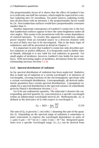 2.3 Radiometric quantities                                             23

The proportionality factor of π shows that the eﬀect of Lambert’s law
is to yield only one-half the exitance, which might be expected for a sur-
face radiating into 2π steradians. For point sources, radiating evenly
into all directions with an intensity I, the proportionality factor would
be 2π . Non-Lambertian surfaces would have proportionality constants
smaller than π .
    Another important consequence of Lambert’s cosine law is the fact
that Lambertian surfaces appear to have the same brightness under all
view angles. This seems to be inconsistent with the cosine dependence
of emitted intensity. To resolve this apparent contradiction, radiant
power transfer from an extended source to a detector element with
an area of ﬁnite size has to be investigated. This is the basic topic of
radiometry and will be presented in detail in Chapter 5.
    It is important to note that Lambert’s cosine law only describes per-
fect radiators or perfect diﬀusers. It is frequently used to deﬁne rules
of thumb, although it is not valid for real radiators in general. For
small angles of incidence, however, Lambert’s law holds for most sur-
faces. With increasing angles of incidence, deviations from the cosine
relationship increase (Section 3.3.3).

2.3.5 Spectral distribution of radiation

So far spectral distribution of radiation has been neglected. Radiative
ﬂux is made up of radiation at a certain wavelength λ or mixtures of
wavelengths, covering fractions of the electromagnetic spectrum with
a certain wavelength distribution. Correspondingly, all derived radio-
metric quantities have certain spectral distributions. A prominent ex-
ample for a spectral distribution is the spectral exitance of a blackbody
given by Planck’s distribution (Section 2.5.1).
   Let Q be any radiometric quantity. The subscript λ denotes the cor-
responding spectral quantity Qλ concentrated at a speciﬁc wavelength
within an inﬁnitesimal wavelength interval dλ. Mathematically, Qλ is
deﬁned as the derivative of Q with respect to wavelength λ:

                                            ∆Q
                         Qλ = dQλ = lim                             (2.29)
                                       ∆λ→0 ∆λ

The unit of Qλ is given by [·/m] with [·] denoting the unit of the quan-
tity Q. Depending on the spectral range of radiation it sometimes is
more convenient to express the wavelength dependence in units of
[·/µm] (1 µm = 10−6 m) or [·/nm] (1 nm = 10−9 m). Integrated quan-
tities over a speciﬁc wavelength range [λ1 , λ2 ] can be derived from
 